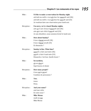 Mike : I’d like to make a reservation for Monday night.
aïd laïk tou méïk e ri-ze-véï-chne foe maen-dè naït [UK]
aïd laïk tou méïk e ri-ze-véï-chen foe men-dè naït [US]
Je voudrais faire une réservation pour lundi soir.
Réception : I’m sorry, we’re closed Monday nights.
aïm so-ri ouir cleouz’d maen-dè naït [UK]
aïm sâ-ri ouir clôôz’d men-dè naït [US]
Je suis désolé(e), nous sommes fermé le lundi soir.
Mike : How about Sunday?
h’aou e-baout saen-dè [UK]
h’aou e-baout sen-dè [US]
Et dimanche ?
Réception : Sunday is fine. What time?
saen-dè iz faïn ouot taïm [UK]
sen-dè iz faïn h’ouât taïm [US]
Dimanche c’est bon. Quelle heure ?
Mike : Seven-thirty.
sè-ven dzee-ti
Sept heures et demie
Réception : How many people?
h’aou mé-ni pii-pel
Combien de personnes ?
Mike : Two.
touou
Deux.
Réception : And your name?
and ioue néïm
Et votre nom ?
Mike : Mike Moran
maïk mo-ran
Mike Moran
195
Chapitre 9 : Les restaurants et les repas
 