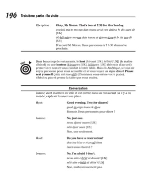 Réception : Okay, Mr Moran. That’s two at 7:30 for this Sunday.
eou-kéï mis-te mo-ran dats touou at sè-ven dzee-ti fe dis saen-dè
[UK]
ôô-kéï mis-te mo-ran dats touou at sè-ven dzee-ti fe dis sen-dè
[US]
D’accord M. Moran. Deux personnes à 7 h 30 dimanche
prochain.
Dans beaucoup de restaurants, le host (h’eoust [UK], h’ôôst [US]) (le maître
d’hôtel) ou une hostess (h’eous-tes [UK], h’ôôs-tes [US]) (hôtesse d’accueil)
prend votre nom et vous conduit à votre table. Mais en Amérique, si vous ne
voyez personne pour vous accueillir et si vous voyez un signe disant Please
seat yourself (pliiz siit ioue-sèlf) (Choisissez vous-même votre place),
n’hésitez pas et prenez la table que vous voulez.
Conversation
Joanne vient d’arriver en ville et est entrée dans un restaurant où il y a du
monde, espérant trouver une place.
Host: Good evening. Two for dinner?
goud iiv-nign touou fe di-ne
Bonsoir. Deux personnes pour dîner ?
Joanne: No, just one.
neou djaest ouaen [UK]
nôô djest ouen [US]
Non, une seulement.
Host: Do you have a reservation?
dou iou h’av e ri-ze-véï-chen
Avez-vous réservé ?
Joanne: No, I’m afraid I don’t.
neou aïm e-fréïd aï deoun’t [UK]
nôô aïm e-fréïd aï dôôn’t [US]
Non, malheureusement pas.
TRUC
196 Troisième partie : En visite
 