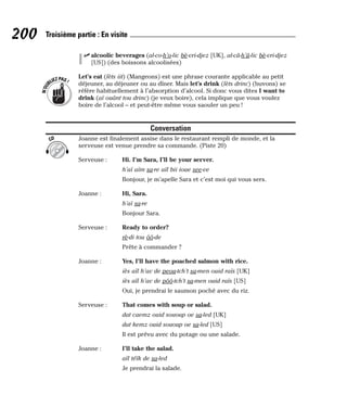 ⻬ alcoolic beverages (al-co-h’o-lic bè-vri-djez [UK], al-câ-h’â-lic bè-vri-djez
[US]) (des boissons alcoolisées)
Let’s eat (lèts iit) (Mangeons) est une phrase courante applicable au petit
déjeuner, au déjeuner ou au dîner. Mais let’s drink (lèts drinc) (buvons) se
réfère habituellement à l’absorption d’alcool. Si donc vous dites I want to
drink (aï ouânt tou drinc) (je veux boire), cela implique que vous voulez
boire de l’alcool – et peut-être même vous saouler un peu !
Conversation
Joanne est finalement assise dans le restaurant rempli de monde, et la
serveuse est venue prendre sa commande. (Piste 20)
Serveuse : Hi. I’m Sara, I’ll be your server.
h’aï aïm sa-re aïl bii ioue see-ve
Bonjour, je m’apelle Sara et c’est moi qui vous sers.
Joanne : Hi, Sara.
h’aï sa-re
Bonjour Sara.
Serveuse : Ready to order?
rè-di tou ôô-de
Prête à commander ?
Joanne : Yes, I’ll have the poached salmon with rice.
iès aïl h’av de peou-tch’t sa-men ouid raïs [UK]
iès aïl h’av de pôô-tch’t sa-men ouid raïs [US]
Oui, je prendrai le saumon poché avec du riz.
Serveuse : That comes with soup or salad.
dat caemz ouid sououp oe sa-led [UK]
dat kemz ouid sououp oe sa-led [US]
Il est prévu avec du potage ou une salade.
Joanne : I’ll take the salad.
aïl téïk de sa-led
Je prendrai la salade.
CD
N
’
O
U
BLIEZPAS!
200 Troisième partie : En visite
 