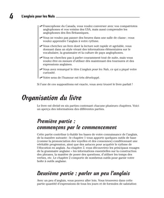 ⻬ Francophone du Canada, vous voulez converser avec vos compatriotes
anglophones et vos voisins des USA, mais aussi comprendre les
anglophones des îles Britanniques.
⻬ Vous ne voulez pas passer des heures dans une salle de classe ; vous
voulez apprendre l’anglais à votre rythme.
⻬ Vous cherchez un livre dont la lecture soit rapide et agréable, vous
donnant dans un style vivant des informations élémentaires sur le
vocabulaire, la grammaire et la culture de pays anglophones.
⻬ Vous ne cherchez pas à parler couramment tout de suite, mais vous
voulez être en mesure d’utiliser dès maintenant des tournures et des
expressions anglaises.
⻬ Vous avez remarqué le titre L’anglais pour les Nuls, ce qui a piqué votre
curiosité.
⻬ Votre sens de l’humour est très développé.
Si l’une de ces suppositions est exacte, vous avez trouvé le livre parfait !
Organisation du livre
Le livre est divisé en six parties contenant chacune plusieurs chapitres. Voici
un aperçu des informations des différentes parties.
Première partie :
commençons par le commencement
Cette partie contribue à établir les bases de votre connaissance de l’anglais,
de la manière suivante : le chapitre 1 vous apporte quelques outils de base
(comme la prononciation des voyelles et des consonnes) conditionnant une
véritable progression, ainsi que des astuces pour acquérir le rythme de
l’élocution en anglais. Au chapitre 2, vous découvrirez les principaux rouages
de la grammaire anglaise – les informations essentielles sur la construction
des phrases, la manière de poser des questions, d’utiliser les temps des
verbes, etc. Le chapitre 2 comporte de nombreux outils pour garnir votre
boîte à outils anglaise.
Deuxième partie : parler un peu l’anglais
Avec un peu d’anglais, vous pouvez aller loin. Vous trouverez dans cette
partie quantité d’expressions de tous les jours et de formules de salutation
4 L’anglais pour les Nuls
 