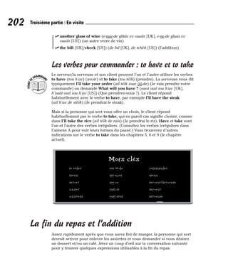 ⻬ another glass of wine (e-nae-de glââs ev ouaïn [UK], e-ne-de glaas ev
ouaïn [US]) (un autre verre de vin)
⻬ the bill [UK]/check [US]) (de bil [UK], de tchèk [US]) (l’addition)
Les verbes pour commander : to have et to take
Le serveur/la serveuse et son client peuvent l’un et l’autre utiliser les verbes
to have (tou h’av) (avoir) et to take (tou téïk) (prendre). La serveuse vous dit
typiquement I’ll take your order (aïl téïk ioue ôô-de) (Je vais prendre votre
commande) ou demande What will you have ? (ouot ouil iou h’av [UK],
h’ouât ouil iou h’av [US]) (Que prendrez-vous ?). Le client répond
habituellement avec le verbe to have, par exemple I’ll have the steak
(aïl h’av de stèïk) (Je prendrai le steak).
Mais si la personne qui sert vous offre un choix, le client répond
habituellement par le verbe to take, qui en pareil cas signifie choisir, comme
dans I’ll take the rice (aïl téïk de raïs) (Je prendrai le riz). Have et take sont
l’un et l’autre des verbes irréguliers. (Consultez les verbes irréguliers dans
l’annexe A pour voir leurs formes du passé.) Vous trouverez d’autres
indications sur le verbe to take dans les chapitres 5, 6 et 9 (le chapitre
actuel).
La fin du repas et l’addition
Assez rapidement après que vous aurez fini de manger, la personne qui sert
devrait arriver pour enlever les assiettes et vous demander si vous désirez
un dessert et/ou un café. Jetez un coup d’œil sur la conversation suivante
pour y trouver quelques expressions utilisables à la fin du repas.
P
O
I
N
T
D
EGRAMMAIR
E
202 Troisième partie : En visite
Mots clés
to order tou ôô-de commander
menu mè-niou menu
server see-ve serveur/serveuse
waiter ouéï-te serveur
waitress ouéï-tres serveuse
 