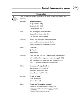 Conversation
Vlada et Mike ont fini leur repas, et la serveuse arrive pour enlever les
assiettes.
Serveuse : All finished here?
ôôl fi-nicht h’ie [UK]
ââl fi-nicht h’ie [US]
Complètement fini, ici ?
Vlada : Yes, thank you. It was delicious.
iès dzank iou it ouez dè-li-ches
Oui, merci. C’était délicieux.
Serveuse : Would you like to see a dessert menu?
woud iou laïk tou sii e di-zeet mè-niou
Voulez-vous voir la carte des desserts ?
Mike : Definitely.
dè-fi-ni-tli
Absolument.
Serveuse : Here you are. And can I get you some tea or coffee?
h’ie iou ââ and can aï guèt iou saem tii oe co-fii [UK]
h’ie iou ââ and can aï guèt iou sem tii oe câ-fii [US]
Voici. Et prendrez-vous du thé ou du café ?
Mike : Yes, please. A cup of coffee.
iès pliiz e caep ev co-fii [UK]
iès pliiz e kep ev câ-fii [US]
Oui, s’il vous plaît. Un café.
Serveuse : Cream ’n’ sugar?
criim ‘n chou-gue
Crème et sucre ?
Mike : Excuse me? What kind of sugar?
ix-kiououz mi ouot caïnd ev chou-gue [UK]
ix-kiououz mi h’ouât caïnd ev chou-gue [US]
Pardon ? Quel genre de sucre ?
CD
203
Chapitre 9 : Les restaurants et les repas
 