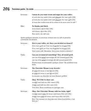 Serveuse : I mean do you want cream and sugar for your coffee.
aï miin dou iou ouânt criim and chou-gue foe ioue co-fii [UK]
aï miin dou iou ouânt criim and chou-gue foe ioue câ-fii [US]
Je veux dire voulez-vous de la crème et du sucre avec le café ?
Mike : No thanks, just black.
neou dzancs djaest blac [UK]
nôô dzancs djest blac [US]
Non merci, du café noir.
Après quelques minutes, la serveuse revient avec le café et prend la
commande du dessert.
Serveuse : Here’s your coffee, sir. Have you decided on dessert?
h’iez ioue co-fii see h’av iou di-saï-ded on di-zeet [UK]
h’iez ioue câ-fii see h’av iou di-saï-ded on di-zeet [US]
Voici votre café, Monsieur. Avez-vous choisi le dessert ?
Vlada : Can you recommend something? They all sound good.
can iou rè-ke-mènd saem-dzign dèï ôôl saound goud [UK]
can iou rè-ke-mènd sem-dzign dèï ââl saound goud [US]
Pouvez-vous recommander quelque chose ? Ils semblent tous
bons.
Serveuse : The Chocolate Mousse is my favorite.
de tcho-clet mous iz maï féï-vrit [UK]
de tchâ-clet mous iz maï féï-vrit [US]
La mousse au chocolat est mon dessert préféré.
Vlada : Okay. We’d like to share one.
eou-kèï ouid laïk tou chèe ouaen [UK]
ôô-kèï ouid laïk tou chèe ouen [US]
Très bien. Nous voudrions en partager une.
Serveuse : Okay. One Chocolate Mousse with two forks, right?
eou-kèï ouaen tcho-clet mous ouid touou fôôx raït [UK]
ôô-kèï ouen tchâ-clet mous ouid touou fôôx raït [US]
Bon. Une mousse au chocolat avec deux fourchettes, c’est
bien ça ?
204 Troisième partie : En visite
 