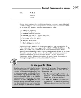 Mike: Perfect.
pee-fèct
Parfait.
Si vous aimez les sucreries, on dit en anglais que vous avez a sweet tooth (e
souit tououdz) (une dent sucrée). Si vous voulez quelque chose de sucré à la
fin du repas, ces desserts courants sont faits pour vous :
⻬ cake (kéïk) (gâteau)
⻬ cookies (cou-kiz) (biscuits)
⻬ custard (caes-ted [UK], kes-ted [US]) (flan)
⻬ ice cream (aïs criim) (glace)
⻬ pie (paï) (tarte/pâté)
⻬ sherbet (chee-bet) (sorbet)
Quand la dernière bouchée de dessert est avalée et que vous avez fini de
boire votre café, la serveuse apporte the bill (de bil [UK]) (l’addition) ou the
check (de tchèk [US]) (l’addition). C’est le décompte des plats et des
boissons, plus la tax (tax) (taxe). Pour éviter tout embarras à la fin du repas,
demandez toujours quelles formes de paiement le restaurant accepte en
faisant la réservation ou avant de vous asseoir. Certains restaurants
n’acceptent pas les chèques ni certaines cartes de crédit. (Le chapitre 8
donne plus de précisions sur le paiement de l’addition.)
205
Chapitre 9 : Les restaurants et les repas
Le sac pour le chien
I
N
F
O
C
ULTURELLE
Dans les restaurants américains les portions
sont souvent gigantesques, et c’est pourquoi il
n’est pas inconvenant d’emmener chez vous
ce que vous n’avez pas terminé ou de deman-
der un doggie bag (do-gui bag [UK], dâ-gui
bag [US]) (sac pour le chien). En fait, c’est une
pratique courante – même dans les restau-
rants chics. Au début, le doggie bag était vrai-
ment pour le chien ; quelques restes de viande
pour Spot. Mais désormais, pour la plupart des
gens, le repas pris au restaurant un soir est le
déjeuner du lendemain. Deux repas pour le
prix d’un ! Pour emmener les restes chez vous,
vous pouvez dire :
⻬ May I have a doggie bag ? (mèï aï h’av e do-
gui bag [UK], mè¨aï h’av e dâ-gui bag [US])
(Puis-je avoir un sac pour le chien ?)
⻬ I’d like to take this home. (aïd laïk tou téïk
dis h’eoum [UK], aïd laïk tou téïk dis h’ôôm
[US]) (Je voudrais emmener ceci chez moi.)
 