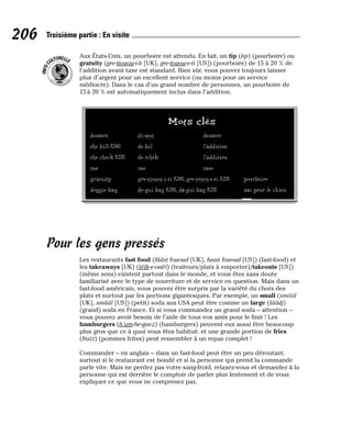 Aux États-Unis, un pourboire est attendu. En fait, un tip (tip) (pourboire) ou
gratuity (gre-tiouou-i-ti [UK], gre-touou-e-ti [US]) (pourboire) de 15 à 20 % de
l’addition avant taxe est standard. Bien sûr, vous pouvez toujours laisser
plus d’argent pour un excellent service (ou moins pour un service
médiocre). Dans le cas d’un grand nombre de personnes, un pourboire de
15 à 20 % est automatiquement inclus dans l’addition.
Pour les gens pressés
Les restaurants fast food (fââst fououd [UK], faast fououd [US]) (fast-food) et
les takeaways [UK] (téïk-e-ouèï) (traiteurs/plats à emporter)/takeouts [US])
(même sens) existent partout dans le monde, et vous êtes sans doute
familiarisé avec le type de nourriture et de service en question. Mais dans un
fast-food américain, vous pouvez être surpris par la variété du choix des
plats et surtout par les portions gigantesques. Par exemple, un small (smôôl
[UK], smââl [US]) (petit) soda aux USA peut être comme un large (lââdj)
(grand) soda en France. Et si vous commandez un grand soda – attention –
vous pouvez avoir besoin de l’aide de tous vos amis pour le finir ! Les
hamburgers (h’am-be-guez) (hamburgers) peuvent eux aussi être beaucoup
plus gros que ce à quoi vous êtes habitué, et une grande portion de fries
(fraïz) (pommes frites) peut ressembler à un repas complet !
Commander – en anglais – dans un fast-food peut être un peu déroutant,
surtout si le restaurant est bondé et si la personne qui prend la commande
parle vite. Mais ne perdez pas votre sang-froid, relaxez-vous et demandez à la
personne qui est derrière le comptoir de parler plus lentement et de vous
expliquer ce que vous ne comprenez pas.
I
N
F
O
C
ULTURELLE
206 Troisième partie : En visite
Mots clés
dessert di-zeet dessert
the bill [UK] de bil l’addition
the check [US] de tchèk l’addition
tax tax taxe
gratuity gre-tiouou-i-ti [UK], gre-touou-e-ti [US] pourboire
doggie bag do-gui bag [UK], dâ-gui bag [US] sac pour le chien
 