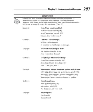 Conversation
Godfrey est dans un restaurant fast-food et commande à déjeuner. La
personne qui prend sa commande parle très vite. Godfrey ressent la
pression, mais il veut savoir exactement ce qu’il est en train de commander,
et il prend le temps de poser des questions. (Piste 21)
Employé : Next. What would you like?
nèxt ouot woud iou laïk [UK]
nèxt h’ouât woud iou laïk [US]
Suivant. Que voulez-vous ?
Godfrey : I’ll have a cheeseburger.
aïl h’av e tchiiz-be-guee
Je prendrai un hamburger au fromage.
Employé : You want everything on that?
you ouânt é-vré-dzign on dat
Vous voulez tout dessus ?
Godfrey : Everything? What’s everything?
é-vré-dzign ouots é-vré-dzign [UK]
é-vré-dzign h’ouâts é-vré-dzign [US]
Tout ? C’est quoi, tout ?
Employé : Mayonnaise, lettuce, tomatoes, onions, and pickles.
mèï-e-nèïz lè-tis te-mââ-tez, ae-nienz and pi-kelz [UK]
mèï-e-nèïz lè-tis te-méï-tez, e-nienz and pi-kelz [US]
Mayonnaise, laitue, tomates, oignons et pickles.
Godfrey : No onions, please.
neou ae-nienz pliiz [UK]
nôô e-nienz pliiz [US]
Pas d’oignons, s’il vous plaît.
Employé : Anything else?
é-ni-dzign èls
Autre chose ?
CD
207
Chapitre 9 : Les restaurants et les repas
 