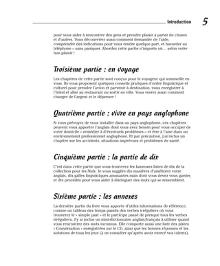 pour vous aider à rencontrer des gens et prendre plaisir à parler de choses
et d’autres. Vous découvrirez aussi comment demander de l’aide,
comprendre des indications pour vous rendre quelque part, et bavarder au
téléphone – sans paniquer. Abordez cette partie n’importe où… selon votre
bon plaisir !
Troisième partie : en voyage
Les chapitres de cette partie sont conçus pour le voyageur qui sommeille en
vous. Ils vous proposent quelques conseils pratiques d’ordre linguistique et
culturel pour prendre l’avion et parvenir à destination, vous enregistrer à
l’hôtel et aller au restaurant ou sortir en ville. Vous verrez aussi comment
changer de l’argent et le dépenser !
Quatrième partie : vivre en pays anglophone
Si vous prévoyez de vous installer dans un pays anglophone, ces chapitres
peuvent vous apporter l’anglais dont vous avez besoin pour vous occuper de
votre domicile – remédier à d’éventuels problèmes – et être à l’aise dans un
environnement professionnel anglophone. Et par précaution, j’ai inclus un
chapitre sur les accidents, situations imprévues et problèmes de santé.
Cinquième partie : la partie de dix
C’est dans cette partie que vous trouverez les fameuses listes de dix de la
collection pour les Nuls. Je vous suggère dix manières d’améliorer votre
anglais, dix gaffes linguistiques amusantes mais dont vous devez vous garder,
et dix procédés pour vous aider à distinguer des mots qui se ressemblent.
Sixième partie : les annexes
La dernière partie du livre vous apporte d’utiles informations de référence,
comme un tableau des temps passés des verbes irréguliers où vous
trouverez le « simple past » et le participe passé de presque tous les verbes
irréguliers. J’y ai inclus un mini-dictionnaire anglais/français à utiliser quand
vous rencontrez des mots inconnus. Elle comporte aussi une liste des pistes
« Conversation » enregistrées sur le CD, ainsi que les bonnes réponses et les
solutions de tous les jeux (à ne consulter qu’après avoir exercé vos talents).
5
Introduction
 