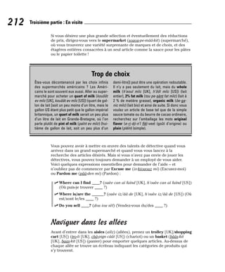 Si vous désirez une plus grande sélection et éventuellement des réductions
de prix, dirigez-vous vers le supermarket (souou-pe-mââ-kit) (supermarché),
où vous trouverez une variété surprenante de marques et de choix, et des
étagères entières consacrées à un seul article comme la sauce pour les pâtes
ou le papier toilette !
Vous pouvez avoir à mettre en œuvre des talents de détective quand vous
arrivez dans un grand supermarché et quand vous vous lancez à la
recherche des articles désirés. Mais si vous n’avez pas envie de jouer les
détectives, vous pouvez toujours demander à un employé de vous aider.
Voici quelques expressions essentielles pour demander de l’aide – et
n’oubliez pas de commencer par Excuse me (ix-kiououz mi) (Excusez-moi)
ou Pardon me (pââ-den mi) (Pardon) :
⻬ Where can I find ____? (ouèe can aï faïnd [UK], h’ouèe can aï faïnd [US])
(Où puis-je trouver ____ ?)
⻬ Where is/are the ______? (ouèe iz/ââ de [UK], h’ouèe iz/ââ de [US]) (Où
est/sont le/les ____ ?)
⻬ Do you sell ____? (dou iou sèl) (Vendez-vous du/des ____ ?)
Naviguer dans les allées
Avant d’entrer dans les aisles (aïlz) (allées), prenez un trolley [UK]/shopping
cart [US]) (tro-li [UK], châ-pign câât [US]) (chariot) ou un basket (bââs-kit
[UK], baas-kit [US]) (panier) pour emporter quelques articles. Au-dessus de
chaque allée se trouve un écriteau indiquant les catégories de produits qui
s’y trouvent.
212 Troisième partie : En visite
Trop de choix
Êtes-vous décontenancé par les choix infinis
des supermarchés américains ? Les Améri-
cains le sont souvent eux aussi. Aller au super-
marché pour acheter un quart of milk (kouôôt
ev milc [UK], kouâât ev milc [US]) (quart de gal-
lon de lait [soit un peu moins d’un litre, mais le
gallon US étant plus petit que le gallon impérial
britannique, un quart of milk serait un peu plus
d’un litre de lait en Grande-Bretagne, où l’on
parle plutôt de pint of milk (païnt ev milc) (hui-
tième de gallon de lait, soit un peu plus d’un
demi-litre]) peut être une opération redoutable.
Il n’y a pas seulement du lait, mais du whole
milk (h’eoul milc [UK], h’ôôl milc [US]) (lait
entier), 2% fat milk (tou pe-sènt fat milc) (lait à
2 % de matière grasse), organic milk (ôe-ga-
nic milc) (lait bio) et ainsi de suite. Si donc vous
voulez un article de base tel que de la simple
sauce tomate ou du beurre de cacao ordinaire,
recherchez sur l’emballage les mots original
flavor (e-ri-dji-n’l fléï-vee) (goût d’origine) ou
plain (pléïn) (simple).
 