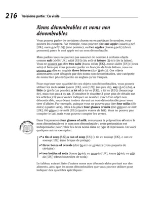 Noms dénombrables et noms non
dénombrables
Vous pouvez parler de certaines choses en en précisant le nombre, vous
pouvez les compter. Par exemple, vous pouvez dire one apple (ouaen a-pel
[UK], ouen a-pel [US]) (une pomme), ou two apples (touou a-pelz) (deux
pommes) parce le mot apple est un nom dénombrable.
Mais parfois vous ne pouvez pas associer de nombre à certains objets
comme salt (sôôlt [UK], sââlt [US]) (du sel) et lettuce (lè-tis) (de la laitue).
Vous ne pouvez pas dire two salts (touou sôôlts [UK], touou sââltz [US]) (deux
sels) et bien que vous puissiez parler en français de trois laitues, vous ne
pouvez pas dire en anglais three lettuces (dzri lè-ti-siz). Ces objets
alimentaires sont désignés par des noms non dénombrables, une catégorie
de noms bien plus fréquente en anglais qu’en français.
Pour exprimer une quantité de ces objets non dénombrables, vous pouvez
utiliser les mots some (saem [UK], sem [US]) (un peu de), any (è-ni) (du), a
little (e li-tel) (un peu de), a lot of (e lot ov [UK], e lât ov [US]) (beaucoup
de), mais non pas a ou an. (Consultez le chapitre 2 pour plus de détails sur
les articles.) Si vous voulez indiquer un nombre exact d’un objet non
dénombrable, vous devez insérer devant un nom dénombrable pour vous
tirer d’affaire. Par exemple, puisque vous ne pouvez pas dire four milks (fôe
milcs) (quatre laits), dites à la place four glasses of milk (fôô glââ-siz ev milc
[UK], fôô glaa-siz ev milk [US]) (quatre verres de lait). Vous ne pouvez pas
compter le lait, mais vous pouvez compter les verres.
Dans l’expression four glasses of milk, remarquez la préposition of entre le
nom dénombrable et le nom non dénombrable ; cette préposition est
indispensable pour relier les deux noms dans ce type d’expression. En voici
quelques autres exemples :
⻬ a tin of soup [UK]/a can of soup [US] (e tin ev sououp [UK], e can ev
sououp [US]) (une brique de potage)
⻬ three boxes of cereals (dzri bo-xiz ev sii-rielz) (trois paquets de
céréales)
⻬ two bottles of soda (touou bo-telz ev seou-da [UK], touou bâ-telz ev sôô-
da [US]) (deux bouteilles de soda)
Le tableau suivant liste d’autres noms non dénombrables portant sur des
aliments, ainsi que les noms dénombrables que vous pouvez utiliser pour
indiquer des quantités spécifiques :
P
O
I
N
T
D
EGRAMMAIR
E
216 Troisième partie : En visite
 