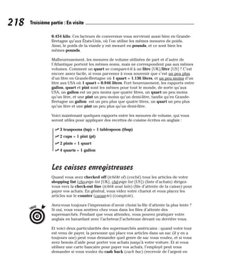 0.454 kilo. Ces facteurs de conversion vous serviront aussi bien en Grande-
Bretagne qu’aux États-Unis, où l’on utilise les mêmes mesures de poids.
Ainsi, le poids de la viande y est mesuré en pounds, et ce sont bien les
mêmes pounds.
Malheureusement, les mesures de volume utilisées de part et d’autre de
l’Atlantique portent les mêmes noms, mais ne correspondent pas aux mêmes
volumes. Comment un quart se compare-t-il à un litre [UK]/liter [US] ? C’est
encore assez facile, si vous parvenez à vous souvenir que c’est un peu plus
d’un litre en Grande-Bretagne où 1 quart = 1.136 liters, et un peu moins d’un
litre aux USA où 1 quart = 0.946 liters. Fort heureusement, les rapports entre
gallon, quart et pint sont les mêmes pour tout le monde, de sorte qu’aux
USA, un gallon est un peu moins que quatre litres, un quart un peu moins
qu’un litre, et une pint un peu moins qu’un demi-litre, tandis qu’en Grande-
Bretagne un gallon est un peu plus que quatre litres, un quart un peu plus
qu’un litre et une pint un peu plus qu’un demi-litre.
Voici maintenant quelques rapports entre les mesures de volume, qui vous
seront utiles pour appliquer des recettes de cuisine écrites en anglais :
⻬ 3 teaspoons (tsp) = 1 tablespoon (tbsp)
⻬ 2 cups = 1 pint (pt)
⻬ 2 pints = 1 quart
⻬ 4 quarts = 1 gallon
Les caisses enregistreuses
Quand vous avez checked off (tchèkt of) (coché) tous les articles de votre
shopping list (cho-pign list [UK], châ-pign list [US]) (liste d’achats) dirigez-
vous vers la check-out line (tchèk aout laïn) (file d’attente de la caisse) pour
payer vos achats. En général, vous videz votre chariot et vous placez les
articles sur le counter (caoun-te) (comptoir).
Avez-vous toujours l’impression d’avoir choisi la file d’attente la plus lente ?
Si oui, vous vous sentirez chez vous dans les files d’attente des
supermarchés. Pendant que vous attendez, vous pouvez pratiquer votre
anglais en bavardant avec l’acheteur/l’acheteuse devant ou derrière vous.
Et voici deux particularités des supermarchés américains : quand votre tour
est venu de payer, la personne qui place vos articles dans un sac (il y en a
toujours une) peut vous demander quel genre de sac vous voulez, et si vous
avez besoin d’aide pour porter vos achats jusqu’à votre voiture. Et si vous
utilisez une carte bancaire pour payer vos achats, l’employé peut vous
demander si vous voulez du cash back (cach bac) (recevoir de l’argent en
TRUC
218 Troisième partie : En visite
 