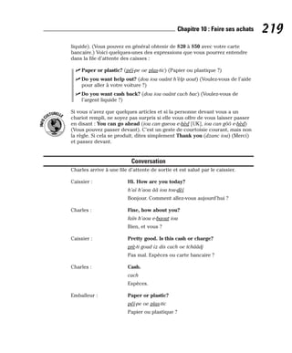liquide). (Vous pouvez en général obtenir de $20 à $50 avec votre carte
bancaire.) Voici quelques-unes des expressions que vous pourrez entendre
dans la file d’attente des caisses :
⻬ Paper or plastic? (péï-pe oe plas-tic) (Papier ou plastique ?)
⻬ Do you want help out? (dou iou ouânt h’èlp aout) (Voulez-vous de l’aide
pour aller à votre voiture ?)
⻬ Do you want cash back? (dou iou ouânt cach bac) (Voulez-vous de
l’argent liquide ?)
Si vous n’avez que quelques articles et si la personne devant vous a un
chariot rempli, ne soyez pas surpris si elle vous offre de vous laisser passer
en disant : You can go ahead (iou can gueou e-hèd [UK], iou can gôô e-hèd)
(Vous pouvez passer devant). C’est un geste de courtoisie courant, mais non
la règle. Si cela se produit, dites simplement Thank you (dzanc iou) (Merci)
et passez devant.
Conversation
Charles arrive à une file d’attente de sortie et est salué par le caissier.
Caissier : Hi. How are you today?
h’aï h’aou ââ iou tou-dèï
Bonjour. Comment allez-vous aujourd’hui ?
Charles : Fine, how about you?
faïn h’aou e-baout iou
Bien, et vous ?
Caissier : Pretty good. Is this cash or charge?
prè-ti goud iz dis cach oe tchââdj
Pas mal. Espèces ou carte bancaire ?
Charles : Cash.
cach
Espèces.
Emballeur : Paper or plastic?
péï-pe oe plas-tic
Papier ou plastique ?
I
N
F
O
C
ULTURELLE
219
Chapitre 10 : Faire ses achats
 
