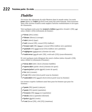 S’habiller
On trouve des vêtements du style Western dans le monde entier. Les mots
jeans (djiinz) et T-shirt (ti-cheet) sont aussi des mots français. Vous trouverez
dans cette section d’autres noms anglais d’articles vestimentaires et de types
de chaussures.
Voici quelques mots pour les women’s clothes (oui-mènz cleoudz’z [UK], oui-
mènz clôôdz’z [US]) (vêtements de femme) :
⻬ dress (drès) (robe)
⻬ blouse (blaouz) (corsage)
⻬ skirt (skeet) (jupe)
⻬ suit (siouout [UK], souout [US]) (tailleur)
⻬ trouser suit [UK] (traou-se siouout [UK]) (tailleur avec pantalon)
⻬ pantsuit [US] (pant-souout [US]) (tailleur avec pantalon)
⻬ nightgown (naït-gaoun) (chemise de nuit)
⻬ underwear (aen-de-ouèe [UK], en-de-ouèe [US]) (sous-vêtements)
Et voici quelques mots désignant des men’s clothes (mènz cleoudz’z [UK],
mènz clôôdz’z) (vêtements d’homme) :
⻬ dress shirt (drès cheet) (chemise habillée)
⻬ sports shirt (spôôts cheet) (chemise de sport)
⻬ sports jacket (spôôts dja-kit) (veste de sport)
⻬ tie (taï) (cravate)
⻬ vest [UK] (vèst) (tricot porté sous la chemise)
⻬ undershirt [US] (aen-de-cheet) (tricot porté sous la chemise)
Les termes ci-après s’utilisent aussi bien pour les femmes que pour les
hommes :
⻬ pants [UK] (pants) (caleçon)
⻬ pants [US] (pants) (pantalon)
⻬ trousers [UK] (traou-zez) (pantalon)
⻬ slacks (slacs) (pantalon informel)
⻬ jacket (dja-kit) (veste)
⻬ coat (keout [UK], côôt [US]) (manteau)
222 Troisième partie : En visite
 