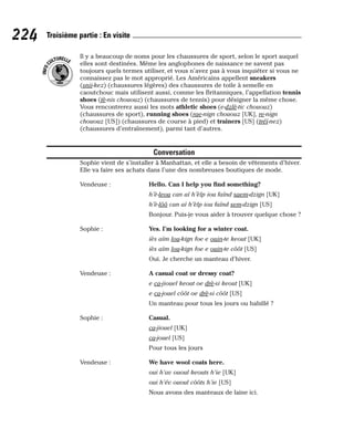 Il y a beaucoup de noms pour les chaussures de sport, selon le sport auquel
elles sont destinées. Même les anglophones de naissance ne savent pas
toujours quels termes utiliser, et vous n’avez pas à vous inquiéter si vous ne
connaissez pas le mot approprié. Les Américains appellent sneakers
(snii-kez) (chaussures légères) des chaussures de toile à semelle en
caoutchouc mais utilisent aussi, comme les Britanniques, l’appellation tennis
shoes (tè-nis chououz) (chaussures de tennis) pour désigner la même chose.
Vous rencontrerez aussi les mots athletic shoes (e-dzlè-tic chououz)
(chaussures de sport), running shoes (rae-nign chououz [UK], re-nign
chououz [US]) (chaussures de course à pied) et trainers [US] (tréï-nez)
(chaussures d’entraînement), parmi tant d’autres.
Conversation
Sophie vient de s’installer à Manhattan, et elle a besoin de vêtements d’hiver.
Elle va faire ses achats dans l’une des nombreuses boutiques de mode.
Vendeuse : Hello. Can I help you find something?
h’è-leou can aï h’èlp iou faïnd saem-dzign [UK]
h’è-lôô can aï h’èlp iou faïnd sem-dzign [US]
Bonjour. Puis-je vous aider à trouver quelque chose ?
Sophie : Yes. I’m looking for a winter coat.
iès aïm lou-kign foe e ouin-te keout [UK]
iès aïm lou-kign foe e ouin-te côôt [US]
Oui. Je cherche un manteau d’hiver.
Vendeuse : A casual coat or dressy coat?
e ca-jiouel keout oe drè-si keout [UK]
e ca-jouel côôt oe drè-si côôt [US]
Un manteau pour tous les jours ou habillé ?
Sophie : Casual.
ca-jiouel [UK]
ca-jouel [US]
Pour tous les jours
Vendeuse : We have wool coats here.
oui h’av ououl keouts h’ie [UK]
oui h’év ououl côôts h’ie [US]
Nous avons des manteaux de laine ici.
I
N
F
O
C
ULTURELLE
224 Troisième partie : En visite
 