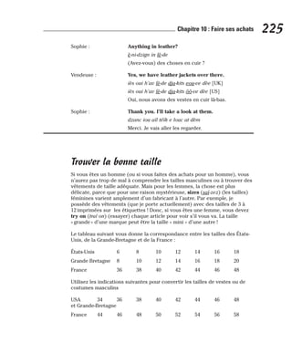 Sophie : Anything in leather?
è-ni-dzign in lè-de
(Avez-vous) des choses en cuir ?
Vendeuse : Yes, we have leather jackets over there.
iès oui h’av lè-de dja-kits eou-ve dèe [UK]
iès oui h’av lè-de dja-kits ôô-ve dèe [US]
Oui, nous avons des vestes en cuir là-bas.
Sophie : Thank you. I’ll take a look at them.
dzanc iou aïl téïk e louc at dèm
Merci. Je vais aller les regarder.
Trouver la bonne taille
Si vous êtes un homme (ou si vous faites des achats pour un homme), vous
n’aurez pas trop de mal à comprendre les tailles masculines ou à trouver des
vêtements de taille adéquate. Mais pour les femmes, la chose est plus
délicate, parce que pour une raison mystérieuse, sizes (saï-zez) (les tailles)
féminines varient amplement d’un fabricant à l’autre. Par exemple, je
possède des vêtements (que je porte actuellement) avec des tailles de 3 à
12 imprimées sur les étiquettes ! Donc, si vous êtes une femme, vous devez
try on (traï on) (essayer) chaque article pour voir s’il vous va. La taille
« grande » d’une marque peut être la taille « mini » d’une autre !
Le tableau suivant vous donne la correspondance entre les tailles des États-
Unis, de la Grande-Bretagne et de la France :
États-Unis 6 8 10 12 14 16 18
Grande Bretagne 8 10 12 14 16 18 20
France 36 38 40 42 44 46 48
Utilisez les indications suivantes pour convertir les tailles de vestes ou de
costumes masculins
USA 34 36 38 40 42 44 46 48
et Grande-Bretagne
France 44 46 48 50 52 54 56 58
225
Chapitre 10 : Faire ses achats
 