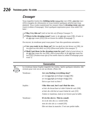 L’essayer
Vous regardez toutes les clothing racks (cleou-dign racs [UK], clôô-dign racs
[US]) (rangées de vêtements) et vous trouvez quelques articles qui vous
plaisent. Vous voulez maintenant les essayer dans le dressing room (drè-sign
roum) (cabine d’essayage). Voici quelques expression pour vous aider à le
faire :
⻬ May I try this on? (mèï aï traï dis on) (Puis-je l’essayer ?)
⻬ Where is the dressing room? (ouèe iz de drè-sign roum [UK], h’ouèe iz
de drè-sign roum [US]) (Où se trouve la cabine d’essayage ?)
Ou encore, la vendeuse peut vous poser l’une des questions suivantes :
⻬ Are you ready to try those on? (âe iou rè-di tou traï deouz on [UK], âe
iou rè-di tou traï dôôz on [US]) (Etes-vous prête à les essayer ?)
⻬ Shall I put those in the dressing room for you? (chal aï pout deouz in
de drè-sign roum foe iou [UK], chal aï pout dôôz in de drè-sign roum foe
iou [US]) (Voulez-vous que je les mette dans la cabine d’essayage pour
vous ?)
Conversation
La vendeuse laisse Sophie regarder les vestes. Après quelques minutes, elle
revient pour voir où en est sa cliente. (Piste 22)
Vendeuse : Are you finding everything okay?
ae iou faïn-dign é-vri-dzign eou-kèï [UK]
ae iou faïn-digh é-vri-dzign ôô-kèï [US]
Est-ce que tout va bien ?
Sophie : I like this coat, but I can’t find the size.
aï laïc dis keout baet aï câân’t faïnd de saïz [UK]
aï laïc dis côôt bet aï caan’t faïnd de saïz [US]
J’aime ce manteau, mais je ne trouve pas la taille.
Vendeuse : It’s in the sleeve. This is a small.
its in de sliiv dis iz e smôôl [UK]
itsin de sliiv dis iz e smââl [US]
Elle est dans la manche. C’est une petite taille.
CD
226 Troisième partie : En visite
 