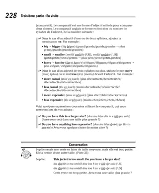 (comparatif). Le comparatif est une forme d’adjectif utilisée pour comparer
deux choses. Le comparatif anglais se forme en fonction du nombre de
syllabes de l’adjectif, de la manière suivante :
⻬ Dans le cas d’un adjectif d’une ou de deux syllabes, ajoutez la
terminaison -er. Par exemple :
• big → bigger (big bi-gue) (grand/grande/grands/grandes → plus
grand/grande/grands/grandes)
• small → smaller (smôôl smôô-le [UK], smââl smââ-le [US])
(petit/petite/petits/petites → plus petit/petite/petits/petites)
• fancy → fancier (fan-si fan-si-e) (élégant/élégante/élégants/élégantes →
plus élégant/ élégante/élégants/élégantes)
⻬ Dans le cas d’un adjectif de trois syllabes ou plus, utilisez le mot more
(moe) (plus) ou le mot less (lès) (moins) devant l’adjectif. Par exemple :
• more casual (moe ca-jouel) (plus décontracté/décontractée/
décontractés/décontractées)
• less casual (lès ca-jouel) (moins décontracté/décontractée/
décontractés/décontractées)
• more expensive (moe ix-pèn-siv) (plus cher/chère/chers/chères)
• less expensive (lès ix-pèn-siv) (moins cher/chère/chers/chères)
Voici quelques expressions courantes utilisant le comparatif, qui vous
serviront lors de vos achats :
⻬ Do you have this in a larger size? (dou iou h’av dis in e lââ-gee saïz)
(Avez-vous ceci dans une taille plus grande ?)
⻬ Do you have anything less expensive? (dou iou h’av é-ni-dzign lès ix-
pèn-siv) (Avez-vous quelque chose de moins cher ?)
Conversation
Sophie essaie une veste en laine de taille moyenne, mais elle est trop petite.
Elle a besoin d’une autre taille. (Piste 23)
Sophie : This jacket is too small. Do you have a larger size?
dis dja-kit iz tou smôôl dou iou h’av e lââ-dje saïz [UK]
dis dja-kit iz tou smââl dou iou h’av e lââ-dje saïz [US]
Cette veste est trop petite. Avez-vous une taille plus grande ?
CD
228 Troisième partie : En visite
 