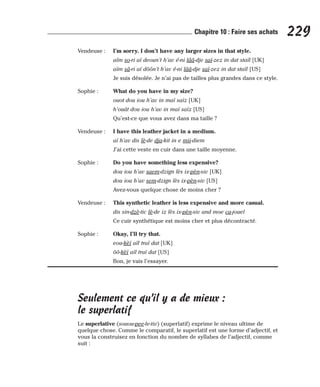 Vendeuse : I’m sorry. I don’t have any larger sizes in that style.
aïm so-ri aï deoun’t h’av é-ni lââ-dje saï-zez in dat staïl [UK]
aïm sâ-ri aï dôôn’t h’av é-ni lââ-dje saï-zez in dat staïl [US]
Je suis désolée. Je n’ai pas de tailles plus grandes dans ce style.
Sophie : What do you have in my size?
ouot dou iou h’av in maï saïz [UK]
h’ouât dou iou h’av in maï saïz [US]
Qu’est-ce que vous avez dans ma taille ?
Vendeuse : I have this leather jacket in a medium.
aï h’av dis lè-de dja-kit in e mii-diem
J’ai cette veste en cuir dans une taille moyenne.
Sophie : Do you have something less expensive?
dou iou h’av saem-dzign lès ix-pèn-siv [UK]
dou iou h’av sem-dzign lès ix-pèn-siv [US]
Avez-vous quelque chose de moins cher ?
Vendeuse : This synthetic leather is less expensive and more casual.
dis sin-dzè-tic lè-de iz lès ix-pèn-siv and moe ca-jouel
Ce cuir synthétique est moins cher et plus décontracté.
Sophie : Okay, I’ll try that.
eou-kèï aïl traï dat [UK]
ôô-kèï aïl traï dat [US]
Bon, je vais l’essayer.
Seulement ce qu’il y a de mieux :
le superlatif
Le superlative (souou-pee-le-tiv) (superlatif) exprime le niveau ultime de
quelque chose. Comme le comparatif, le superlatif est une forme d’adjectif, et
vous la construisez en fonction du nombre de syllabes de l’adjectif, comme
suit :
229
Chapitre 10 : Faire ses achats
 