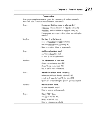 Conversation
Jean essaie des chaussures au rayon des chaussures. Il lui faut utiliser le
superlatif pour demander une chaussure plus grande.
Jean : Excuse me, do these come in a larger size?
ix-kiououz mi dou diz caem in e lââ-dje saïz [UK]
ix-kiououz mi dou diz kem in e lââ-dje saïz [US]
Excusez-moi, avez-vous celles-ci dans une taille plus
grande ?
Vendeur : No. Size 13 is the largest.
neou saïz dee-tiin iz de lââ-djest [UK]
nôô saïz dee-tiin iz de lââ-djest [US]
Non. La pointure 13 est la plus grande.
Jean : And how about this style?
and haou e-baout dis staïl
Et dans le cas de ce modèle ?
Vendeur : Yes. That comes in your size.
iès dat caemz in ioue saïz [UK]
iès dat kemz in ioue saïz [US]
Oui. Il existe dans votre taille.
Jean : What is the widest width you carry.
ouot iz de ouaï-dest ouid’dz iou ca-ri [UK]
h’ouât iz de ouaï-dest ouid’dz iou ca-ri [US]
Quelle est la largeur la plus grande que vous ayez ?
Vendeur : D is the widest width.
di iz de ouaï-dest ouid’dz
D est la largeur la plus grande.
Jean : Okay, I’ll try that.
eou-kèï aïl traï dat [UK]
ôô-kèï aïl traï dat [US]
Bien, je vais essayer celle-là.
231
Chapitre 10 : Faire ses achats
 