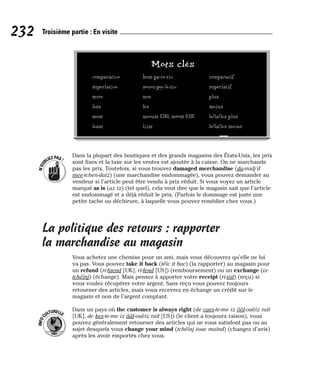 Dans la plupart des boutiques et des grands magasins des États-Unis, les prix
sont fixes et la taxe sur les ventes est ajoutée à la caisse. On ne marchande
pas les prix. Toutefois, si vous trouvez damaged merchandise (da-midj’d
mee-tchen-daïz) (une marchandise endommagée), vous pouvez demander au
vendeur si l’article peut être vendu à prix réduit. Si vous voyez un article
marqué as is (az iz) (tel quel), cela veut dire que le magasin sait que l’article
est endommagé et a déjà réduit le prix. (Parfois le dommage est juste une
petite tache ou déchirure, à laquelle vous pouvez remédier chez vous.)
La politique des retours : rapporter
la marchandise au magasin
Vous achetez une chemise pour un ami, mais vous découvrez qu’elle ne lui
va pas. Vous pouvez take it back (téïc it bac) (la rapporter) au magasin pour
un refund (ri-faend [UK], ri-fend [US]) (remboursement) ou un exchange (ix-
tchéïnj) (échange). Mais pensez à apporter votre receipt (ri-siit) (reçu) si
vous voulez récupérer votre argent. Sans reçu vous pouvez toujours
retourner des articles, mais vous recevrez en échange un crédit sur le
magasin et non de l’argent comptant.
Dans un pays où the customer is always right (de caes-te-me iz ôôl-ouèïz raït
[UK], de kes-te-me iz ââl-ouèiz raït [US]) (le client a toujours raison), vous
pouvez généralement retourner des articles qui ne vous satisfont pas ou au
sujet desquels vous change your mind (tchéïnj ioue maïnd) (changez d’avis)
après les avoir emportés chez vous.
I
N
F
O
C
ULTURELLE
N
’
O
U
BLIEZPAS!
232 Troisième partie : En visite
Mots clés
comparative kem-pa-re-tiv comparatif
superlative souou-pee-le-tiv superlatif
more moe plus
less lès moins
most meoust [UK], môôst [US] le/la/les plus
least liist le/la/les moins
 