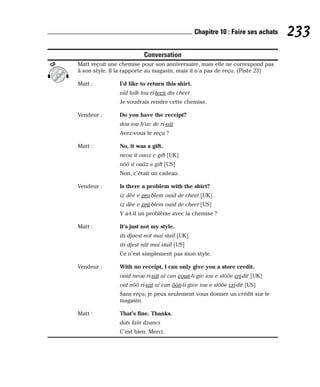 Conversation
Matt reçoit une chemise pour son anniversaire, mais elle ne correspond pas
à son style. Il la rapporte au magasin, mais il n’a pas de reçu. (Piste 23)
Matt : I’d like to return this shirt.
aïd laïk tou ri-teen dis cheet
Je voudrais rendre cette chemise.
Vendeur : Do you have the receipt?
dou iou h’av de ri-siit
Avez-vous le reçu ?
Matt : No, it was a gift.
neou it ouoz e gift [UK]
nôô it ouâz e gift [US]
Non, c’était un cadeau.
Vendeur : Is there a problem with the shirt?
iz dèe e pro-blem ouid de cheet [UK]
iz dèe e prâ-blem ouid de cheet [US]
Y a-t-il un problème avec la chemise ?
Matt : It’s just not my style.
its djaest not maï staïl [UK]
its djest nât maï staïl [US]
Ce n’est simplement pas mon style.
Vendeur : With no receipt, I can only give you a store credit.
ouid neou ri-siit aï can eoun-li giv iou e stôôe cri-dit [UK]
oid nôô ri-siit aï can ôôn-li give iou e stôôe cri-dit [US]
Sans reçu, je peux seulement vous donner un crédit sur le
magasin.
Matt : That’s fine. Thanks.
dats faïn dzancs
C’est bien. Merci.
CD
233
Chapitre 10 : Faire ses achats
 
