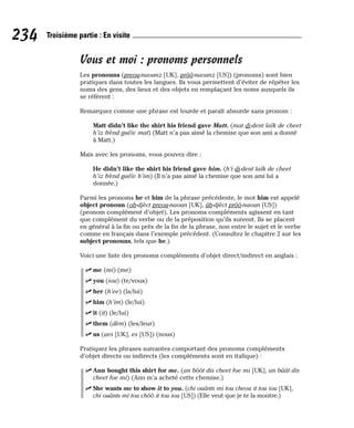 Vous et moi : pronoms personnels
Les pronouns (preou-naounz [UK], prôô-naounz [US]) (pronoms) sont bien
pratiques dans toutes les langues. Ils vous permettent d’éviter de répéter les
noms des gens, des lieux et des objets en remplaçant les noms auxquels ils
se réfèrent :
Remarquez comme une phrase est lourde et paraît absurde sans pronom :
Matt didn’t like the shirt his friend gave Matt. (mat di-dent laïk de cheet
h’iz frènd guéïv mat) (Matt n’a pas aimé la chemise que son ami a donné
à Matt.)
Mais avec les pronoms, vous pouvez dire :
He didn’t like the shirt his friend gave him. (h’i di-dent laïk de cheet
h’iz frènd guéïv h’im) (Il n’a pas aimé la chemise que son ami lui a
donnée.)
Parmi les pronoms he et him de la phrase précédente, le mot him est appelé
object pronoun (ob-djèct preou-naoun [UK], âb-djèct prôô-naoun [US])
(pronom complément d’objet). Les pronoms compléments agissent en tant
que complément du verbe ou de la préposition qu’ils suivent. Ils se placent
en général à la fin ou près de la fin de la phrase, non entre le sujet et le verbe
comme en français dans l’exemple précédent. (Consultez le chapitre 2 sur les
subject pronouns, tels que he.)
Voici une liste des pronoms compléments d’objet direct/indirect en anglais :
⻬ me (mi) (me)
⻬ you (iou) (te/vous)
⻬ her (h’ee) (la/lui)
⻬ him (h’im) (le/lui)
⻬ it (it) (le/lui)
⻬ them (dèm) (les/leur)
⻬ us (aes [UK], es [US]) (nous)
Pratiquez les phrases suivantes comportant des pronoms compléments
d’objet directs ou indirects (les compléments sont en italique) :
⻬ Ann bought this shirt for me. (an bôôt dis cheet foe mi [UK], an bâât dis
cheet foe mi) (Ann m’a acheté cette chemise.)
⻬ She wants me to show it to you. (chi ouânts mi tou cheou it tou iou [UK],
chi ouânts mi tou chôô it tou iou [US]) (Elle veut que je te la montre.)
234 Troisième partie : En visite
 