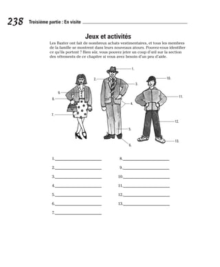 Jeux et activités
Les Baxter ont fait de nombreux achats vestimentaires, et tous les membres
de la famille se montrent dans leurs nouveaux atours. Pouvez-vous identifier
ce qu’ils portent ? Bien sûr, vous pouvez jeter un coup d’œil sur la section
des vêtements de ce chapitre si vous avez besoin d’un peu d’aide.
238 Troisième partie : En visite
9.
8.
7.
2.
1.
3.
4.
5.
6.
13.
12.
11.
10.
1.________________________
2.________________________
3.________________________
4.________________________
5.________________________
6.________________________
7.________________________
8.________________________
9.________________________
10.________________________
11.________________________
12.________________________
13.________________________
 