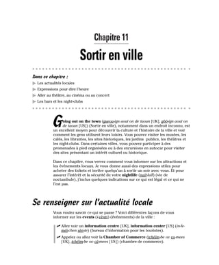 Chapitre 11
Sortir en ville
Dans ce chapitre :
䊳 Les actualités locales
䊳 Expressions pour dire l’heure
䊳 Aller au théâtre, au cinéma ou au concert
䊳 Les bars et les night-clubs
Going out on the town (gueou-ign aout on de taoun [UK], gôô-ign aout on
de taoun [US]) (Sortir en ville), notamment dans un endroit inconnu, est
un excellent moyen pour découvrir la culture et l’histoire de la ville et voir
comment les gens utilisent leurs loisirs. Vous pouvez visiter les musées, les
cafés, les librairies, les sites historiques, les jardins publics, les théâtres et
les night-clubs. Dans certaines villes, vous pouvez participer à des
promenades à pied organisées ou à des excursions en autocar pour visiter
des sites présentant un intérêt culturel ou historique.
Dans ce chapitre, vous verrez comment vous informer sur les attractions et
les événements locaux. Je vous donne aussi des expressions utiles pour
acheter des tickets et inviter quelqu’un à sortir un soir avec vous. Et pour
assurer l’intérêt et la sécurité de votre nightlife (naït-laïf) (vie de
noctambule), j’inclus quelques indications sur ce qui est légal et ce qui ne
l’est pas.
Se renseigner sur l’actualité locale
Vous voulez savoir ce qui se passe ? Voici différentes façons de vous
informer sur les events (i-vènts) (événements) de la ville :
⻬ Allez voir un information centre [UK], information center [US] (in-fe-
méï-chen sèn-te) (bureau d’information pour les touristes).
⻬ Appelez ou allez voir la Chamber of Commerce (tchéïm-be ov co-mees
[UK], tchéïm-be ov câ-mees [US]) (chambre de commerce).
 