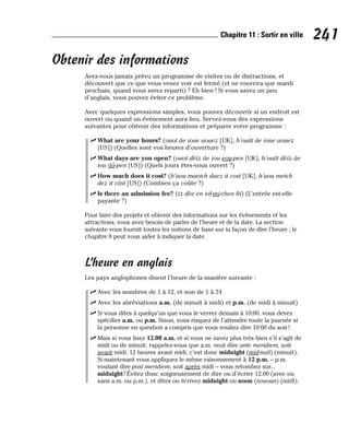 Obtenir des informations
Avez-vous jamais prévu un programme de visites ou de distractions, et
découvert que ce que vous venez voir est fermé (et ne rouvrira que mardi
prochain, quand vous serez reparti) ? Eh bien ! Si vous savez un peu
d’anglais, vous pouvez éviter ce problème.
Avec quelques expressions simples, vous pouvez découvrir si un endroit est
ouvert ou quand un événement aura lieu. Servez-vous des expressions
suivantes pour obtenir des informations et préparer votre programme :
⻬ What are your hours? (ouot âe ioue aouez [UK], h’ouât âe ioue aouez
[US]) (Quelles sont vos heures d’ouverture ?)
⻬ What days are you open? (ouot dèïz âe iou eou-pen [UK], h’ouât dèïz âe
iou ôô-pen [US]) (Quels jours êtes-vous ouvert ?)
⻬ How much does it cost? (h’aou maetch daez it cost [UK], h’aou metch
dez it câst [US]) (Combien ça coûte ?)
⻬ Is there an admission fee? (iz dèe en ed-mi-chen fii) (L’entrée est-elle
payante ?)
Pour faire des projets et obtenir des informations sur les événements et les
attractions, vous avez besoin de parler de l’heure et de la date. La section
suivante vous fournit toutes les notions de base sur la façon de dire l’heure ; le
chapitre 8 peut vous aider à indiquer la date.
L’heure en anglais
Les pays anglophones disent l’heure de la manière suivante :
⻬ Avec les nombres de 1 à 12, et non de 1 à 24
⻬ Avec les abréviations a.m. (de minuit à midi) et p.m. (de midi à minuit)
⻬ Si vous dites à quelqu’un que vous le verrez demain à 10:00, vous devez
spécifier a.m. ou p.m. Sinon, vous risquez de l’attendre toute la journée si
la personne en question a compris que vous vouliez dire 10:00 du soir!
⻬ Mais si vous lisez 12.00 a.m. et si vous ne savez plus très bien s’il s’agit de
midi ou de minuit, rappelez-vous que a.m. veut dire ante meridiem, soit
avant midi. 12 heures avant midi, c’est donc midnight (mid-naït) (minuit).
Si maintenant vous appliquez le même raisonnement à 12 p.m. – p.m.
voulant dire post meridiem, soit après midi – vous retombez sur...
midnight ! Évitez donc soigneusement de dire ou d’écrire 12.00 (avec ou
sans a.m. ou p.m.), et dites ou écrivez midnight ou noon (nououn) (midi).
241
Chapitre 11 : Sortir en ville
 