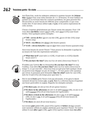 Aux États-Unis, seuls les militaires utilisent le système horaire dit 24-hour
time (touèn-ti foue aoue taïm) (horaire de 1 à 24 heures). Si vous l’utilisez en
parlant ou en écrivant dans les contacts quotidiens, les gens peuvent être
déconcertés ou avoir besoin de réfléchir pour comprendre ce que vous
voulez dire. Il vaut mieux utiliser a.m. et p.m. et les autres expressions de
cette section.
L’heure s’exprime généralement par l’heure suivie des minutes. Pour 1:30
vous dites one-thirty (ouaen dzee-ti [UK], ouen dzee-ti [US]) (une heure
trente). Voici quelques autres exemples :
⻬ 7:05 = seven oh five (sè-ven eou faïv [UK], sè-ven ôô faïv [US]) (sept
heures cinq)
⻬ 10:15 = ten fifteen (tèn fif-tiin) (dix heures quinze)
⻬ 11:45 = eleven forty-five (i-lè-ven fôô-ti faïv) (onze heures quarante-cinq)
Avez-vous besoin de savoir l’heure ? Vous pouvez la demander à quelqu’un
au moyen de l’une des expressions suivantes :
⻬ What time is it? (ouot taïm iz it [UK], h’ouât taïm iz it [US]) (Quelle
heure est-il ?)
⻬ Do you have the time? (dou iou h’av de taïm) (Avez-vous l’heure ?)
N’oubliez pas l’article the en demandant Do you have the time? Si vous
l’oubliez, vous direz Do you have time? (dou iou h’av taïm) (Avez-vous le
temps ?), ce qui veut dire « êtes-vous trop occupé pour faire quelque chose
ou pouvez-vous dégager un peu de temps ? ». Si vous posez cette question
par erreur, la personne peut demander time for what? (taïm foe ouot [UK],
taïm foe h’ouât [US]) (du temps pour quoi faire ?).
Dire le mot o’clock après l’heure n’est pas nécessaire, et les gens le disent
rarement devant les termes a.m. ou p.m. Mais il y a diverses façons d’exprimer
une heure particulière en anglais. Regardez les exemples suivants:
⻬ It’s three p.m. (its dzri pi èm) (Il est quinze heures.)
⻬ It’s three in the afternoon (its dzri in di ââf-te-nououn [UK], its dzri in di
aaf-te-nououn [US]) (Il est trois heures de l’après-midi.)
⻬ It’s three o’clock in the afternoon (its dzri e-cloc in di ââf-te-nououn
[UK], its dzri e-clâc in di aaf-te-nououn [US]) (Il est trois heures de
l’après-midi.)
⻬ It’s three (its dzri) (Il est trois heures.)
Les termes past (pââst [UK], paast [US]) (après) et before (be-foe) (avant)
sont rarement utilisés en anglais américain pour exprimer l’heure. On tend à
utiliser le mot after (ââf-te [UK], aaf-te [US]) (après) comme dans ten after
TRUC
N
’
O
U
BLIEZPAS!
TRUC
242 Troisième partie : En visite
 
