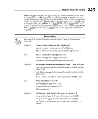 three (tèn ââf-te dzri [UK], tèn aaf-te dzri [US]) (trois heures dix) et les mots
to (tou) (jusqu’à) ou till (til) (jusqu’à) comme dans ten to five (tèn tou faïv)
(cinq heures moins dix). Quinze minutes avant ou après l’heure, vous pouvez
utiliser les expressions a quarter after (e kouôô-te ââf-te [UK], e kouââ-te aaf-
te [US]) (et quart) et a quarter to (e kouôô-te tou [UK], e kouââ-te tou [US])
(moins le quart). Ainsi vous pouvez exprimer 3:45 sous la forme a quarter to
four (e kouôô-te tou fôô [UK], e kouââ-te tou fôô [US]) (quatre heures moins
le quart).
Conversation
Jean appelle le musée d’Histoire naturelle pour s’enquérir des horaires.
(Piste 26)
Employé : Natural History Museum. May I help you?
na-tche-rel h’is-tri miouou-zi-em mèï aï h’èlp iou
Musée d’Histoire naturelle. Que puis-je faire pour vous ?
Jean : I need information about your hours.
aï niid in-fe-méï-chen e-baout ioue aouez
J’ai besoin de renseignements sur vos horaires.
Employé : We’re open Tuesday through Friday from 11 a.m. to 5 p.m.
ouir eo-pen tiououz-di dzrou fraï-di from i-lè-ven éï èm tou faïv
pi èm [UK]
ouir ôô-pen tiououz-di dzrou fraï-di frâm i-lè-ven éï èm tou faïv
pi èm [US]
Nous sommes ouverts du mardi au vendredi de 11h à 17h.
Jean : What about the weekends?
ouot e-baout de ouiik-èndz [UK]
h’ouât e-baout de ouiik-èndz [US]
Et les week-ends ?
Employé : On Saturday and Sunday, the hours are noon to 4.
on sa-te-di and saen-di di aouez âe nououn tou fôe [UK]
on sa-te-di and sen-di di aouez âe nououn tou fôe [US]
Le samedi et le dimanche, les horaires sont de midi à 16
heures.
CD
243
Chapitre 11 : Sortir en ville
 