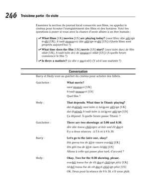 Examinez la section du journal local consacrée aux films, ou appelez le
cinéma pour écouter l’enregistrement des films et des horaires. Voici les
questions à poser si vous avez la chance d’avoir affaire à un être humain :
⻬ What films [UK]/movies [US] are playing today? (ouot filmz ââe plèï-ign
te-dèï [UK], h’ouât mouou-viz ââe plèï-ign te-dèï [US]) (Quels films sont
projetés aujourd’hui ?)
⻬ What time does the film [UK]/movie [US] start? (ouot taïm daez de film
stâât [UK], h’ouât taïm dez de mouou-vi stâât [US]) (A quelle heure
commence le film ?)
⻬ Is there a matinée? (iz dèe e ma-ti-nèï) (Y a-t-il une matinée ?)
Conversation
Barry et Hedy vont au guichet du cinéma pour acheter des billets.
Guichetier : What movie?
ouot mouou-vi [UK]
h’ouât mouou-vi [US]
Quel film ?
Hedy : That depends. What time is Titanic playing?
dat di-pèndz ouot taïm iz taï-ta-nic plèï-ign [UK]
dat di-pèndz h’ouât taïm iz taï-ta-nic plèï-ign [US]
Ça dépend. À quelle heure passe Titanic ?
Guichetier : There are two showings: at 5:00 and 8:30.
dèe ââe touou chôô-ignz at faïv and éït dee-ti
Il y a deux séances : à 5 h et à 8 h 30.
Barry : Let’s go to the later one, okay?
lèts gueou tou de léï-te ouaen eou-kèï [UK]
lèts gôô tou de léï-te ouen ôô-kèï [US]
Allons à celle qui passe plus tard, d’accord ?
Hedy : Okay. Two for the 8:30 showing, please.
eou-kèï touou foe de éït dee-ti chôô-ign pliiz [UK]
ôô-kéï touou foe de eït dee-ti chôô-ign pliiz [US]
OK. Deux pour la séance de 8 h 30, s’il vous plaît.
246 Troisième partie : En visite
 