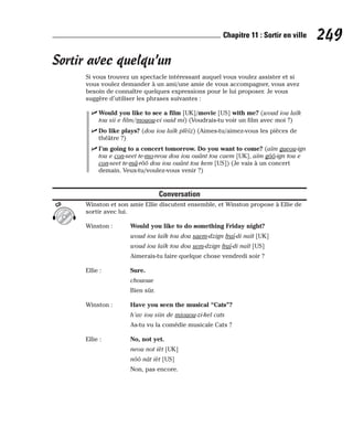 Sortir avec quelqu’un
Si vous trouvez un spectacle intéressant auquel vous voulez assister et si
vous voulez demander à un ami/une amie de vous accompagner, vous avez
besoin de connaître quelques expressions pour le lui proposer. Je vous
suggère d’utiliser les phrases suivantes :
⻬ Would you like to see a film [UK]/movie [US] with me? (woud iou laïk
tou sii e film/mouou-vi ouid mi) (Voudrais-tu voir un film avec moi ?)
⻬ Do like plays? (dou iou laïk plèïz) (Aimes-tu/aimez-vous les pièces de
théâtre ?)
⻬ I’m going to a concert tomorrow. Do you want to come? (aïm gueou-ign
tou e con-seet te-mo-reou dou iou ouânt tou caem [UK], aïm gôô-ign tou e
con-seet te-mâ-rôô dou iou ouânt tou kem [US]) (Je vais à un concert
demain. Veux-tu/voulez-vous venir ?)
Conversation
Winston et son amie Ellie discutent ensemble, et Winston propose à Ellie de
sortir avec lui.
Winston : Would you like to do something Friday night?
woud iou laïk tou dou saem-dzign fraï-di naït [UK]
woud iou laïk tou dou sem-dzign fraï-di naït [US]
Aimerais-tu faire quelque chose vendredi soir ?
Ellie : Sure.
chououe
Bien sûr.
Winston : Have you seen the musical “Cats”?
h’av iou siin de miouou-zi-kel cats
As-tu vu la comédie musicale Cats ?
Ellie : No, not yet.
neou not ièt [UK]
nôô nât ièt [US]
Non, pas encore.
CD
249
Chapitre 11 : Sortir en ville
 