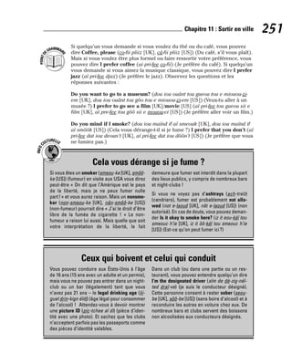 Si quelqu’un vous demande si vous voulez du thé ou du café, vous pouvez
dire Coffee, please (co-fii pliiz [UK], câ-fii pliiz [US]) (Du café, s’il vous plaît).
Mais si vous voulez être plus formel ou faire ressortir votre préférence, vous
pouvez dire I prefer coffee (ai pri-fee co-fii) (Je préfère du café). Si quelqu’un
vous demande si vous aimez la musique classique, vous pouvez dire I prefer
jazz (aï pri-fee djaz) (Je préfère le jazz). Observez les questions et les
réponses suivantes :
Do you want to go to a museum? (dou iou ouânt tou gueou tou e miouou-zi-
em [UK], dou iou ouânt tou gôo tou e miouou-zi-em [US]) (Veux-tu aller à un
musée ?) I prefer to go see a film [UK]/movie [US] (aï pri-fee tou gueou sii e
film [UK], aï pre-fee tou gôô sii e mouou-vi [US]) (Je préfère aller voir un film.)
Do you mind if I smoke? (dou iou maïnd if aï smeouk [UK], dou iou maïnd if
aï smôôk [US]) (Cela vous dérange-t-il si je fume ?) I prefer that you don’t (aï
pri-fee dat iou deoun’t [UK], aï pri-fee dat iou dôôn’t [US]) (Je préfère que vous
ne fumiez pas.)
P
O
I
N
T
D
EGRAMMAIR
E
251
Chapitre 11 : Sortir en ville
Cela vous dérange si je fume ?
I
N
F
O
C
ULTURELLE
Si vous êtes un smoker (smeou-ke [UK], smôô-
ke [US]) (fumeur) en visite aux USA vous direz
peut-être « On dit que l’Amérique est le pays
de la liberté, mais je ne peux fumer nulle
part!» et vous aurez raison. Mais un nonsmo-
ker (non-smeou-ke [UK], nân-smôô-ke [US])
(non-fumeur) pourrait dire « J’ai le droit d’être
libre de la fumée de cigarette ! » Le non-
fumeur a raison lui aussi. Mais quelle que soit
votre interprétation de la liberté, le fait
demeure que fumer est interdit dans la plupart
des lieux publics, y compris de nombreux bars
et night-clubs !
Si vous ne voyez pas d’ashtrays (ach-treïz)
(cendriers), fumer est probablement not allo-
wed (not e-laoud [UK], nât e-laoud [US]) (non
autorisé). En cas de doute, vous pouvez deman-
der Is it okay to smoke here? (iz it eou-kèï tou
smeouc h’ie [UK], iz it ôô-kèï tou smeouc h’ie
[US]) (Est-ce qu’on peut fumer ici?)
Ceux qui boivent et celui qui conduit
Vous pouvez conduire aux États-Unis à l’âge
de 16 ans (15 ans avec un adulte et un permis),
mais vous ne pouvez pas entrer dans un night-
club ou un bar (légalement) tant que vous
n’avez pas 21 ans – le legal drinking age (lii-
guel drin-kign éïdj) (âge légal pour consommer
de l’alcool) ! Attendez-vous à devoir montrer
une picture ID (pic-tchee aï di) (pièce d’iden-
tité avec une photo). Et sachez que les clubs
n’acceptent parfois pas les passeports comme
des pièces d’identité valables.
Dans un club (ou dans une partie ou un res-
taurant), vous pouvez entendre quelqu’un dire
I’m the designated driver (aïm de dé-zig-néï-
ted draï-ve) (je suis le conducteur désigné).
Cette personne consent à rester sober (seou-
be [UK], sôô-be [US]) (sans boire d’alcool) et à
reconduire les autres en voiture chez eux. De
nombreux bars et clubs servent des boissons
non alcoolisées aux conducteurs désignés.
 