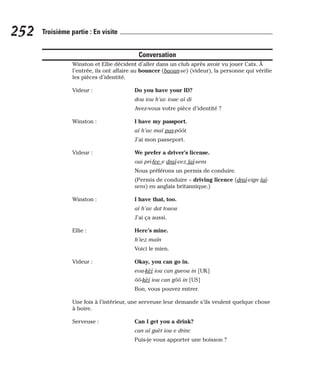 Conversation
Winston et Ellie décident d’aller dans un club après avoir vu jouer Cats. À
l’entrée, ils ont affaire au bouncer (baoun-se) (videur), la personne qui vérifie
les pièces d’identité.
Videur : Do you have your ID?
dou iou h’av ioue aï di
Avez-vous votre pièce d’identité ?
Winston : I have my passport.
aï h’av maï pas-pôôt.
J’ai mon passeport.
Videur : We prefer a driver’s license.
oui pri-fee e draï-vez laï-sens
Nous préférons un permis de conduire.
(Permis de conduire = driving licence (draï-vign laï-
sens) en anglais britannique.)
Winston : I have that, too.
aï h’av dat touou
J’ai ça aussi.
Ellie : Here’s mine.
h’iez maïn
Voici le mien.
Videur : Okay, you can go in.
eou-kèï iou can gueou in [UK]
ôô-kèï iou can gôô in [US]
Bon, vous pouvez entrer.
Une fois à l’intérieur, une serveuse leur demande s’ils veulent quelque chose
à boire.
Serveuse : Can I get you a drink?
can aï guèt iou e drinc
Puis-je vous apporter une boisson ?
252 Troisième partie : En visite
 