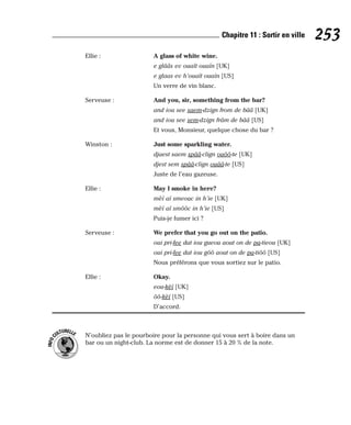 Ellie : A glass of white wine.
e glââs ev ouaït ouaïn [UK]
e glaas ev h’ouaït ouaïn [US]
Un verre de vin blanc.
Serveuse : And you, sir, something from the bar?
and iou see saem-dzign from de bââ [UK]
and iou see sem-dzign frâm de bââ [US]
Et vous, Monsieur, quelque chose du bar ?
Winston : Just some sparkling water.
djaest saem spââ-clign ouôô-te [UK]
djest sem spââ-clign ouââ-te [US]
Juste de l’eau gazeuse.
Ellie : May I smoke in here?
mèï aï smeouc in h’ie [UK]
mèï aï smôôc in h’ie [US]
Puis-je fumer ici ?
Serveuse : We prefer that you go out on the patio.
oui pri-fee dat iou gueou aout on de pa-tieou [UK]
oui pri-fee dat iou gôô aout on de pa-tiôô [US]
Nous préférons que vous sortiez sur le patio.
Ellie : Okay.
eou-kèï [UK]
ôô-kèï [US]
D’accord.
N’oubliez pas le pourboire pour la personne qui vous sert à boire dans un
bar ou un night-club. La norme est de donner 15 à 20 % de la note.
I
N
F
O
C
ULTURELLE
253
Chapitre 11 : Sortir en ville
 