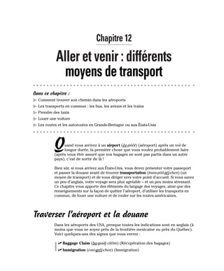 Chapitre 12
Aller et venir : différents
moyens de transport
Dans ce chapitre :
䊳 Comment trouver son chemin dans les aéroports
䊳 Les transports en commun : les bus, les avions et les trains
䊳 Prendre des taxis
䊳 Louer une voiture
䊳 Les routes et les autoroutes en Grande-Bretagne ou aux États-Unis
Quand vous arrivez à un airport (ée-pôôt) (aéroport) après un vol de
longue durée, la première chose que vous voulez probablement faire
(après vous être assuré que vos bagages ne sont pas partis dans un autre
pays), c’est de sortir de là !
Bien sûr, si vous arrivez aux États-Unis, vous devez présenter votre passeport
et passer la douane avant de trouver transportation (trans-pôô-téï-chen) (un
moyen de transport) et de vous diriger vers votre point d’accueil. Si vous savez
un peu d’anglais, votre voyage sera plus agréable – et un peu moins stressant.
Ce chapitre vous apporte des éléments du langage des voyages, ainsi que des
renseignements sur la façon de quitter l’aéroport, d’utiliser les transports en
commun, de louer une voiture et de rouler sur les routes américaines.
Traverser l’aéroport et la douane
Dans les aéroports des USA, presque toutes les indications sont en anglais (à
moins que vous ne soyez près de la frontière mexicaine ou près du Québec).
Voici quelques-uns des signes que vous verrez :
⻬ Baggage Claim (ba-guidj cléïm) (Récupération des bagages)
⻬ Immigration (i-mi-gréï-chen) (Immigration)
 