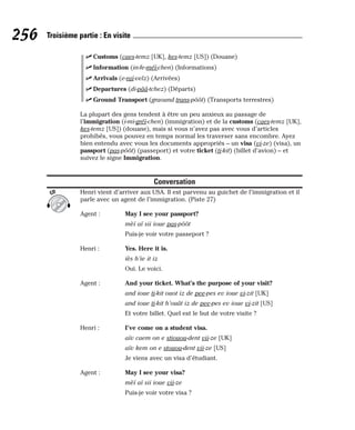 ⻬ Customs (caes-temz [UK], kes-temz [US]) (Douane)
⻬ Information (in-fe-méï-chen) (Informations)
⻬ Arrivals (e-raï-velz) (Arrivées)
⻬ Departures (di-pââ-tchez) (Départs)
⻬ Ground Transport (graound trans-pôôt) (Transports terrestres)
La plupart des gens tendent à être un peu anxieux au passage de
l’immigration (i-mi-gréï-chen) (immigration) et de la customs (caes-temz [UK],
kes-temz [US]) (douane), mais si vous n’avez pas avec vous d’articles
prohibés, vous pouvez en temps normal les traverser sans encombre. Ayez
bien entendu avec vous les documents appropriés – un visa (vi-ze) (visa), un
passport (pas-pôôt) (passeport) et votre ticket (ti-kit) (billet d’avion) – et
suivez le signe Immigration.
Conversation
Henri vient d’arriver aux USA. Il est parvenu au guichet de l’immigration et il
parle avec un agent de l’immigration. (Piste 27)
Agent : May I see your passport?
mèï aï sii ioue pas-pôôt
Puis-je voir votre passeport ?
Henri : Yes. Here it is.
iès h’ie it iz
Oui. Le voici.
Agent : And your ticket. What’s the purpose of your visit?
and ioue ti-kit ouot iz de pee-pes ev ioue vi-zit [UK]
and ioue ti-kit h’ouât iz de pee-pes ev ioue vi-zit [US]
Et votre billet. Quel est le but de votre visite ?
Henri : I’ve come on a student visa.
aïv caem on e stiouou-dent vii-ze [UK]
aïv kem on e stouou-dent vii-ze [US]
Je viens avec un visa d’étudiant.
Agent : May I see your visa?
mèï aï sii ioue vii-ze
Puis-je voir votre visa ?
CD
256 Troisième partie : En visite
 
