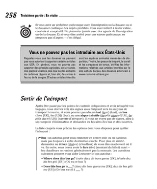 Si vous avez un problème quelconque avec l’immigration ou la douane ou si
le douanier confisque des objets prohibés, vous avez intérêt à rester calme,
courtois et coopératif. Ne plaisantez jamais avec des agents de l’immigration
ou de la douane. Et si vous êtes arrêté pour une raison quelconque, ne
proposez pas d’argent – c’est illégal.
Sortir de l’aéroport
Après être passé par les points de contrôle obligatoires et avoir récupéré vos
bagages, vous devriez voir des signes vous dirigeant vers les moyens de
transport terrestre, et vous pourrez prendre un taxi (ta-xi) (taxi), un bus
(baes [UK], bes [US]) (bus), ou une airport shuttle (èe-pôôt chae-tel [UK], èe-
pôôt che-tel [US]) (navette d’aéroport). Si vous ne voyez pas de signes, allez à
un comptoir d’information et demandez les horaires des bus et des navettes.
La liste ci-après vous précise les options dont vous disposez pour quitter
l’aéroport :
⻬ Bus : un autobus peut vous emmener en centre-ville ou en banlieue,
mais pas toujours à votre destination exacte. Pour plus de sûreté,
demandez au driver (draï-ve) (chauffeur) de vous dire exactement où il
va. En outre, vous devez avoir le fare (fèe) (montant du billet) exact –
les chauffeurs ne rendent généralement pas la monnaie. Les questions
suivantes peuvent vous aider à trouver le bon autobus :
• Where does this bus go? (ouèe daez dis baes gueou [UK], h’ouèe dez
dis bes gôô [US]) (Où va ce bus ?)
• Does this bus go to___? (daez dis baes gueou tou [UK], dez dis bus gôô
tou [US]) (Ce bus va-t-il à ___ ?)
TRUC
258 Troisième partie : En visite
Vous ne pouvez pas les introduire aux États-Unis
Rappelez-vous que les douanes ne peuvent
pas vous autoriser à apporter certains articles
aux USA. En général, vous ne pouvez pas
apporter des produits agricoles, de la viande,
des plantes vivantes, des noix ou des aliments
de certaines régions et, bien sûr, des armes à
feu ou de la drogue. D’autres articles interdits
sont les espèces animales menacées de dis-
parition, l’ivoire, les peaux de léopard, le corail
et les carapaces de tortue. Vérifiez les infor-
mations relatives aux articles interdits sur le
site web du bureau des douanes américain à
www.customs.ustreas.gov.
 