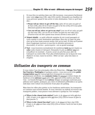 Si vous êtes en autobus dans une ville inconnue, vous pouvez facilement
rater votre stop (stop [UK], stâp [US]) (arrêt). Demandez au chauffeur de
vous prévenir quand le bus arrive à votre destination. Voici ce qu’il faut
dire :
• Please tell me where to get off the bus. (pliiz tèl mi ouèe tou guèt of
de baes [UK], pliiz tèl mi h’ouèe tou guèt of de bes [US]) (S’il vous plaît,
dites-moi quand je dois descendre.)
• Can you tell me when we get to my stop? (can iou tèl mi ouèn oui guèt
tou maï stop [UK], can iou tèl mi h’ouèn oui guèt tou maï stâp [US])
(Pourrez-vous me dire quand nous serons arrivés à mon arrêt ?)
⻬ Airport shuttle : ce petit véhicule emmène de six à neuf passagers et
vous conduit à votre destination spécifique. Bien sûr, le trajet est plus
cher qu’en bus (mais souvent moins cher qu’en taxi). Et bien qu’il puisse
durer longtemps (surtout si vous êtes la dernière personne à
descendre), le service « porte-à-porte » est un grand avantage.
⻬ Taxi : vous trouverez normalement de nombreux taxis (ta-xiz) (taxis) ou
cabs (cabz) (taxis) à l’aéroport. Demandez le prix au driver (draï-ve)
(chauffeur) en montant – il peut y avoir un prix fixe pour aller de
l’aéroport au centre-ville. Pour plus d’informations sur la façon de vous
déplacer en taxi, voyez la section « Héler un taxi » plus loin dans ce
chapitre.
Utilisation des transports en commun
Si vous visitez l’une des principales villes des États-Unis – Chicago, New York,
San Francisco, Washington et quelques autres – vous avez accès à des public
transportation (pae-blic trans-pe-téï-chen) (transports en commun)
généralement excellents. Les commuter trains (ke-miouou-te tréïnz) (trains de
banlieue) et les subways (saeb-ouèïz [UK], seb-ouéïz [US]) (métros aux États-
Unis – en Grande-Bretagne le mot subway désigne un passage souterrain pour
piétons) sont rapides, pratiques, peu chers et infiniment préférables à un après-
midi dans votre voiture à la recherche d’une place de parking.
Mais dans les villes plus petites ou les banlieues américaines, les transports
en commun sont souvent limités. Si vous cherchez un endroit où trouver des
transports publics, vous pouvez vous adresser à quelqu’un. Par exemple :
⻬ Where is the closest train station? (ouèe iz de cleou-zest tréïn stéï-chen
[UK], h’ouèe iz de clôô-zest tréïn stéï-chen [US]) (Où se trouve la gare la
plus proche ?)
⻬ Where is the closest bus stop? (ouèe iz de cleou-zest baes stop [UK],
h’ouèe iz de clôô-zest baes stop [US]) (Où se trouve l’arrêt de bus le plus
proche ?)
259
Chapitre 12 : Aller et venir : différents moyens de transport
 