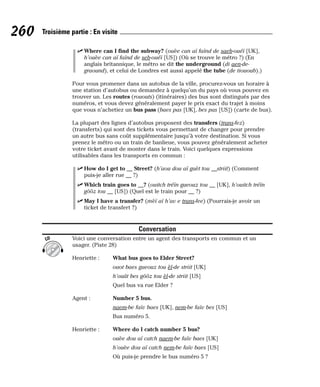 ⻬ Where can I find the subway? (ouèe can aï faïnd de saeb-ouéï [UK],
h’ouèe can aï faïnd de seb-ouéï [US]) (Où se trouve le métro ?) (En
anglais britannique, le métro se dit the underground (di aen-de-
graound), et celui de Londres est aussi appelé the tube (de tiououb).)
Pour vous promener dans un autobus de la ville, procurez-vous un horaire à
une station d’autobus ou demandez à quelqu’un du pays où vous pouvez en
trouver un. Les routes (rououts) (itinéraires) des bus sont distingués par des
numéros, et vous devez généralement payer le prix exact du trajet à moins
que vous n’achetiez un bus pass (baes pas [UK], bes pas [US]) (carte de bus).
La plupart des lignes d’autobus proposent des transfers (trans-fez)
(transferts) qui sont des tickets vous permettant de changer pour prendre
un autre bus sans coût supplémentaire jusqu’à votre destination. Si vous
prenez le métro ou un train de banlieue, vous pouvez généralement acheter
votre ticket avant de monter dans le train. Voici quelques expressions
utilisables dans les transports en commun :
⻬ How do I get to __ Street? (h’aou dou aï guèt tou __striit) (Comment
puis-je aller rue __ ?)
⻬ Which train goes to __? (ouitch tréïn gueouz tou __ [UK], h’ouitch tréïn
gôôz tou __ [US]) (Quel est le train pour __ ?)
⻬ May I have a transfer? (mèï aï h’av e trans-fee) (Pourrais-je avoir un
ticket de transfert ?)
Conversation
Voici une conversation entre un agent des transports en commun et un
usager. (Piste 28)
Henriette : What bus goes to Elder Street?
ouot baes gueouz tou èl-de striit [UK]
h’ouât bes gôôz tou èl-de striit [US]
Quel bus va rue Elder ?
Agent : Number 5 bus.
naem-be faïv baes [UK], nem-be faïv bes [US]
Bus numéro 5.
Henriette : Where do I catch number 5 bus?
ouèe dou aï catch naem-be faïv baes [UK]
h’ouèe dou aï catch nem-be faïv baes [US]
Où puis-je prendre le bus numéro 5 ?
CD
260 Troisième partie : En visite
 