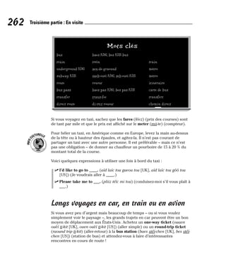 Si vous voyagez en taxi, sachez que les fares (féez) (prix des courses) sont
de tant par mile et que le prix est affiché sur le meter (mii-te) (compteur).
Pour héler un taxi, en Amérique comme en Europe, levez la main au-dessus
de la tête ou à hauteur des épaules, et agitez-la. Il n’est pas courant de
partager un taxi avec une autre personne. Il est préférable – mais ce n’est
pas une obligation – de donner au chauffeur un pourboire de 15 à 20 % du
montant total de la course.
Voici quelques expressions à utiliser une fois à bord du taxi :
⻬ I’d like to go to ____. (aïd laïc tou gueou tou [UK], aïd laïc tou gôô tou
[US]) (Je voudrais aller à ____.)
⻬ Please take me to ___. (pliiz téïc mi tou) (conduisez-moi s’il vous plaît à
___.)
Longs voyages en car, en train ou en avion
Si vous avez peu d’argent mais beaucoup de temps – ou si vous voulez
simplement voir le paysage –, les grands trajets en car peuvent être un bon
moyen de déplacement aux États-Unis. Achetez un one-way ticket (ouaen
ouèï ti-kit [UK], ouen ouèï ti-kit [US]) (aller simple) ou un round-trip ticket
(raound trip ti-kit) (aller-retour) à la bus station (baes stéï-chen [UK], bes stéï-
chen [US]) (station de bus) et attendez-vous à faire d’intéressantes
rencontres en cours de route !
I
N
F
O
C
ULTURELLE
262 Troisième partie : En visite
Mots clés
bus baes [UK], bes [US] bus
train tréïn train
underground [UK] aen-de-graound métro
subway [US] saeb-ouéï [UK], seb-ouéï [US] métro
route rouout itinéraire
bus pass baes pas [UK], bes pas [US] carte de bus
transfer trans-fee transfert
direct route di-rèct rouout chemin direct
 