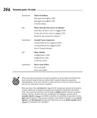 Guichetier : That’s 62 dollars.
dats six-ti touou do-lez [UK]
dats six-ti touou dâ-lez [US]
C’est 62 dollars.
Sid : When does the bus arrive in Atlanta?
ouèn daez de baes e-raïv in a-tlan-te [UK]
h’ouèn dez de bes e-raïv in a-tlan-te [US]
Quand le bus arrive-t-il à Atlanta ?
Guichetier : Around 5 p.m. tomorrow.
e-raound faïv pi èm te-mo-reou [UK]
e-raound faïv pi èm te-mâ-rôô [US]
Vers 17 heures demain.
Sid : Okay, thanks.
eou-kèï dzancs [UK]
ôô-kèï dzancs [US]
C’est bon, merci.
Guichetier : Here’s your ticket.
h’iez ioue ti-kit
Voici votre billet.
Pour une raison inconnue, les gares routières et ferroviaires des États-Unis
sont souvent situées loin du centre-ville et parfois dans des quartiers
inhospitaliers. Vous avez intérêt à y aller en taxi, si vous ne trouvez pas un
bus (ou un ami) pour vous y conduire.
Bien que plus cher, air travel (èe tra-vel) (le voyage par avion) est le moyen
le plus utilisé par la plupart des gens qui voyagent à l’intérieur des États-
Unis. Vous pouvez traverser tout le pays en plane (pléïn) (avion) en quatre
heures environ. Arrivez tôt pour enregistrer vos bagages, passer par le
security check (si-kioue-ri-ti tchèk) (contrôle de sécurité) et parvenir à votre
gate (guéït) (porte). Vous pouvez acheter votre billet à l’avance à une travel
agency, sur the Internet (di in-te-nèt) (Internet) ou à un ticket counter (ti-kit
caoun-te) (comptoir) de l’aéroport.
TRUC
264 Troisième partie : En visite
 