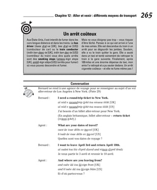 Conversation
Bernard se rend à une agence de voyage pour se renseigner au sujet d’un vol
aller-retour de Los Angeles à New York. (Piste 29)
Bernard : I need a round-trip ticket to New York.
aï niid e raound-trip ti-kit tou niouou iôôk [UK]
aï niid e raound-trip ti-kit tou nouou iôôk [US]
J’ai besoin d’un billet aller-retour pour New York.
(En anglais britannique, billet aller-retour = return ticket
(ri-teen ti-kit).)
Agent : What are your dates of travel?
ouot âe ioue déïts ev tra-vel [UK]
h’ouât âe ioue déïts ev tra-vel [US]
Quelles sont vos dates de voyage ?
Bernard : I want to leave April 3rd and return April 10th.
aï ouânt tou liiv éï-pril dzeed and ri-teen éï-pril tèndz
Je veux partir le 3 avril et revenir le 10 avril.
Agent : And where are you leaving from?
and ouèe ââ iou lii-vign from [UK]
and h’ouèe ââ iou lii-vign frâm [US]
Et d’où partez-vous ?
CD
265
Chapitre 12 : Aller et venir : différents moyens de transport
Un arrêt coûteux
TRUC
Aux États-Unis, il est interdit de fumer dans les
cars longue distance et dans les trains. Le bus
driver (baes draï-ve [UK], bes draï-ve [US])
(conducteur de car) ou le train conductor
(tréïn ken-daec-te [UK], tréïn ken-dec-te [US])
(contrôleur du train) vous dira quels arrêts
sont des smoking stops (smeou-kign stops
[UK], smôô-kign stâps [US]) (arrêts pour fumer)
où vous pouvez descendre et fumer.
Mais ne vous éloignez pas trop – vous risquez
d’être lâché. Pensez à ce qui est arrivé à l’une
de mes amies. Elle est descendue du train à un
arrêt pour se dégourdir les jambes. Soudain,
elle a vu le train quitter la gare. Elle a sauté
dans un taxi et tenté vainement de rattraper le
train à la gare suivante. Finalement, après
100miles et une énorme dépense de taxi, mon
amie l’a rattrapé et a pu sauter dedans. Un arrêt
cigarette coûteux – et elle ne fume même pas !
 