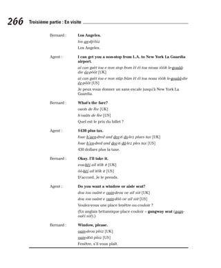 Bernard : Los Angeles.
los an-dji-liiz
Los Angeles.
Agent : I can get you a non-stop from L.A. to New York La Guardia
airport.
aï can guèt iou e non stop from èl éï tou niouu iôôk le-gouââ-
die ée-pôôt [UK]
aï can guèt iou e non stâp frâm èl éï tou nouu iôôk le-gouââ-die
ée-pôôt [US]
Je peux vous donner un sans escale jusqu’à New York La
Guardia.
Bernard : What’s the fare?
ouots de fèe [UK]
h’ouâts de fèe [US]
Quel est le prix du billet ?
Agent : $430 plus tax.
foue h’aen-dred and dee-ti do-lez plaes tax [UK]
foue h’en-dred and dee-ti dâ-lez ples tax [US]
430 dollars plus la taxe.
Bernard : Okay. I’ll take it.
eou-kèï aïl téïk it [UK]
ôô-kèï aïl téïk it [US]
D’accord. Je le prends.
Agent : Do you want a window or aisle seat?
dou iou ouânt e ouin-deou oe aïl siit [UK]
dou iou ouânt e ouin-dôô oe aïl siit [US]
Voulez-vous une place fenêtre ou couloir ?
(En anglais britannique place couloir = gangway seat (gagn-
ouèï siit).)
Bernard : Window, please.
ouin-deou pliiz [UK]
ouin-dôô pliiz [US]
Fenêtre, s’il vous plaît.
266 Troisième partie : En visite
 