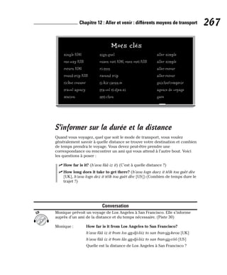 S’informer sur la durée et la distance
Quand vous voyagez, quel que soit le mode de transport, vous voulez
généralement savoir à quelle distance se trouve votre destination et combien
de temps prendra le voyage. Vous devez peut-être prendre une
correspondance ou rencontrer un ami qui vous attend à l’autre bout. Voici
les questions à poser :
⻬ How far is it? (h’aou fââ iz it) (C’est à quelle distance ?)
⻬ How long does it take to get there? (h’aou logn daez it téïk tou guèt dèe
[UK], h’aou logn dez it téïk tou guèt dèe [US]) (Combien de temps dure le
trajet ?)
Conversation
Monique prévoit un voyage de Los Angeles à San Francisco. Elle s’informe
auprès d’un ami de la distance et du temps nécessaire. (Piste 30)
Monique : How far is it from Los Angeles to San Francisco?
h’aou fââ iz it from los an-dji-liiz to san fran-sis-keou [UK]
h’aou fââ iz it from lâs an-dji-liiz to san fran-sis-côô [US]
Quelle est la distance de Los Angeles à San Francisco ?
CD
267
Chapitre 12 : Aller et venir : différents moyens de transport
Mots clés
single [UK] sign-guel aller simple
one-way [US] ouaen ouèï [UK], ouen ouèï [US] aller simple
return [UK] ri-teen aller-retour
round-trip [US] raound trip aller-retour
ticket counter ti-kit caoun-te guichet/comptoir
travel agency tra-vel éï-djen-si agence de voyage
station stéï-chen gare
 