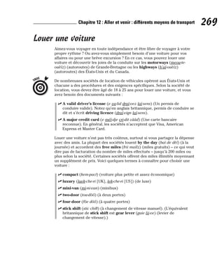 Louer une voiture
Aimez-vous voyager en toute indépendance et être libre de voyager à votre
propre rythme ? Ou avez-vous simplement besoin d’une voiture pour vos
affaires ou pour une brève excursion ? En ce cas, vous pouvez louer une
voiture et découvrir les joies de la conduite sur les motorways (meou-te-
ouèïz) (autoroutes) de Grande-Bretagne ou les highways (h’aï-ouèïz)
(autoroutes) des États-Unis et du Canada.
De nombreuses sociétés de location de véhicules opèrent aux États-Unis et
chacune a des procédures et des exigences spécifiques. Selon la société de
location, vous devez être âgé de 18 à 25 ans pour louer une voiture, et vous
avez besoin des documents suivants :
⻬ A valid driver’s license (e va-lid draï-vez laï-sens) (Un permis de
conduire valide). Notez qu’en anglais britannique, permis de conduire se
dit et s’écrit driving licence (draï-vign laï-sens).
⻬ A major credit card (e méï-dje cri-dit cââd) (Une carte bancaire
reconnue). En général, les sociétés n’acceptent que Visa, American
Express et Master Card.
Louer une voiture n’est pas très coûteux, surtout si vous partagez la dépense
avec des amis. La plupart des sociétés louent by the day (baï de dèï) (à la
journée) et accordent des free miles (frii maïlz) (miles gratuits) – ce qui veut
dire pas de facturation du nombre de miles effectués – jusqu’à 200 miles ou
plus selon la société. Certaines sociétés offrent des miles illimités moyennant
un supplément de prix. Voici quelques termes à connaître pour choisir une
voiture :
⻬ compact (kem-pact) (voiture plus petite et assez économique)
⻬ luxury (laek-che-ri [UK], lek-che-ri [US]) (de luxe)
⻬ mini-van (mi-ni-van) (minibus)
⻬ two-door (tou-dôô) (à deux portes)
⻬ four-door (fôe dôô) (à quatre portes)
⻬ stick shift (stic chift) (à changement de vitesse manuel). (L’équivalent
britannique de stick shift est gear lever (guie lii-ve) (levier de
changement de vitesse).)
TRUC
269
Chapitre 12 : Aller et venir : différents moyens de transport
 