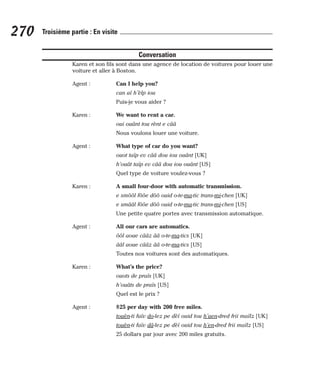 Conversation
Karen et son fils sont dans une agence de location de voitures pour louer une
voiture et aller à Boston.
Agent : Can I help you?
can aï h’èlp iou
Puis-je vous aider ?
Karen : We want to rent a car.
oui ouânt tou rènt e cââ
Nous voulons louer une voiture.
Agent : What type of car do you want?
ouot taïp ev cââ dou iou ouânt [UK]
h’ouât taïp ev cââ dou iou ouânt [US]
Quel type de voiture voulez-vous ?
Karen : A small four-door with automatic transmission.
e smôôl fôôe dôô ouid o-te-ma-tic trans-mi-chen [UK]
e smââl fôôe dôô ouid o-te-ma-tic trans-mi-chen [US]
Une petite quatre portes avec transmission automatique.
Agent : All our cars are automatics.
ôôl aoue cââz ââ o-te-ma-tics [UK]
ââl aoue cââz ââ o-te-ma-tics [US]
Toutes nos voitures sont des automatiques.
Karen : What’s the price?
ouots de praïs [UK]
h’ouâts de praïs [US]
Quel est le prix ?
Agent : $25 per day with 200 free miles.
touèn-ti faïv do-lez pe dèï ouid tou h’aen-dred frii maïlz [UK]
touèn-ti faïv dâ-lez pe dèï ouid tou h’en-dred frii maïlz [US]
25 dollars par jour avec 200 miles gratuits.
270 Troisième partie : En visite
 