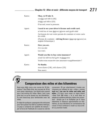 Karen : Okay, we’ll take it.
eou-kèï ouil téïk it [UK]
ôô-kèï ouil téïk it [US]
D’accord, nous la prenons.
Agent : I need to see your driver’s license and credit card.
aï niid tou sii ioue draï-vez laï-sens and cri-dit cââd
J’ai besoin de voir votre permis de conduire et votre carte
de crédit.
(Permis de conduire = driving licence (draï-vign laï-sens) en
anglais britannique.)
Karen : Here you are.
h’ie iou ââe
Les voici.
Agent : Would you like to buy extra insurance?
woud iou laïk tou baï ix-tre in-choue-rens
Voulez-vous souscrire une assurance supplémentaire ?
Karen : No thanks.
neou dzancs [UK], nôô dzancs [US]
Non merci.
271
Chapitre 12 : Aller et venir : différents moyens de transport
Comparaison des miles et des kilomètres
I
N
F
O
C
ULTURELLE
Avez-vous déjà couru une course de 10 kilo-
mètres ? Aux États-Unis, les courses de 10 km
sont assez répandues. Les Américains savent
que c’est environ 6,2 miles. Mais c’est à peu
près tout ce qu’ils savent sur les kilomètres ;
ils sont beaucoup plus familiarisés avec les
miles.
En dépit de quelques campagnes très sérieuses
pour faire passer les USA au système métrique,
ce pays a conservé son système de mesure –
par la force de l’habitude et à cause du coût de
conversion. (Et par attachement à toutes ces
chansons qui utilisent le mot « miles » comme
such as I can see for miles and miles and
miles...) Si donc vous voyez un signe disant
« New York 300 miles », et si vous êtes un
adepte du système métrique, faites une conver-
sion : divisez par 5 et multipliez par 8. Vous
obtiendrez la distance approximative en kilo-
mètres, et vous déciderez en connaissance de
cause s’il faut continuer à rouler ou vous arrê-
ter au prochain motel.
 