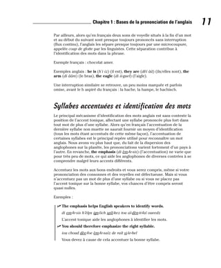 Par ailleurs, alors qu’en français deux sons de voyelle situés à la fin d’un mot
et au début du suivant sont presque toujours prononcés sans interruption
(flux continu), l’anglais les sépare presque toujours par une microcoupure,
appelée coup de glotte par les linguistes. Cette séparation contribue à
l’identification des mots dans la phrase.
Exemple français : chocolat amer.
Exemples anglais : he is (h’i iz) (il est), they are (dèï ââ) (ils/elles sont), the
arm (di ââm) (le bras), the eagle (di ii-guel) (l’aigle).
Une interruption similaire se retrouve, un peu moins marquée et parfois
omise, avant le h aspiré du français : la hache, la hampe, le hachisch.
Syllabes accentuées et identification des mots
Le principal mécanisme d’identification des mots anglais est sans conteste la
position de l’accent tonique, affectant une syllabe prononcée plus fort dans
tout mot de plus d’une syllabe. Alors qu’en français l’accentuation de la
dernière syllabe non muette ne saurait fournir un moyen d’identification
(tous les mots étant accentués de cette même façon), l’accentuation de
certaines syllabes est le principal repère utilisé pour reconnaître un mot
anglais. Nous avons vu plus haut que, du fait de la dispersion des
anglophones sur la planète, les prononciations varient fortement d’un pays à
l’autre. En revanche, the emphasis (di èm-fe-sis) (l’accentuation) ne varie que
pour très peu de mots, ce qui aide les anglophones de diverses contrées à se
comprendre malgré leurs accents différents.
Accentuez les mots aux bons endroits et vous serez compris, même si votre
prononciation des consonnes et des voyelles est défectueuse. Mais si vous
n’accentuez pas un mot de plus d’une syllabe ou si vous ne placez pas
l’accent tonique sur la bonne syllabe, vos chances d’être compris seront
quasi nulles.
Exemples :
⻬ The emphasis helps English speakers to identify words.
di em-fe-sis h’èlps ign-lich spîî-kez tou aï-dèn-ti-faï oueedz
L’accent tonique aide les anglophones à identifier les mots.
⻬ You should therefore emphasize the right syllable.
iou choud dèe-foe èm-fe-saïz de raït si-le-bel
Vous devez à cause de cela accentuer la bonne syllabe.
11
Chapitre 1 : Bases de la prononciation de l’anglais
 