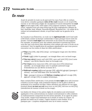 En route
Avant de prendre la route ou de parcourir les rues d’une ville en voiture,
vous devez connaître quelques rules of the road (rououlz ov de reoud [UK],
rououlz ov de rôôd [US]) (règles de circulation) et savoir interpréter les road
signs (reoud saïgnz [UK], rôôd saïgnz [US]) (signaux routiers). Avant toute
chose, rappelez-vous que dans beaucoup de pays anglophones (Afrique du
Sud, Australie, Inde, Irlande, Nouvelle-Zélande, Royaume-Uni...) le volant de la
voiture est normalement à droite, et qu’il faut rouler sur la gauche de la
route.
Au Canada et aux États-Unis, on roule sur le right-hand side (raït h’and saïd)
(côté droit) comme en Europe continentale et dans presque tout le reste du
monde. Certains road signs sont universels ou du moins ils sont logiques.
Par exemple, un panneau avec des enfants marchant et portant des livres
veut dire que vous devez faire attention à des enfants qui vont à l’école ou en
reviennent. Voici la signification de quelques signalisations que vous pouvez
rencontrer sur les routes et dans les villes américaines :
⻬ Stop (stop [UK], stâp [US]) (stop) : un hexagone rouge avec des lettres
blanches.
⻬ Yield (i-iild) (céder le passage) : un triangle blanc avec un bord rouge.
⻬ One-way street (ouaen ouéï striit [UK], ouen ouéï striit [US]) (rue à sens
unique) : une flèche blanche dans un rectangle noir.
⻬ No U-turn (neou iouou teen [UK], nôô iouou teen [US]) (demi-tour
interdit) : un rectangle blanc avec le symbole universel rouge
d’interdiction sur une flèche en forme de U.
⻬ Railroad crossing (réïl-reoud cro-sign [UK], réïl-rôôd crâ-sign) (passage à
niveau) : un X sur fond blanc avec les lettres RR.
Note : passage à niveau se dit Railway crossing (réïl-ouèï cro-sign [UK],
rèïl-ouèï crâ-sign [US]) en anglais britannique.
Dans certains États américains, il est permis de turn right (teen raït) (tourner
à droite) à un feu rouge, mais seulement depuis la voie la plus à droite et
seulement si le carrefour est libre. Faites attention aux piétons et à un signe
éventuel disant no turn on red (neou teen on rèd [UK], nôô teen on rèd [US])
(interdiction de tourner à droite au feu rouge).
Les limites de vitesse et les autres règles de circulation sont strictement
appliquées et les contraventions en roulant (contrairement à celles relatives
au stationnement) comportent de très fortes amendes. Si un agent de police
vous arrête, rangez-vous lentement sur la droite et restez en voiture, en
gardant les mains sur le volant ; l’agent viendra à votre fenêtre. Et ne
paniquez pas – coopérez simplement avec lui et restez courtois.
TRUC
272 Troisième partie : En visite
 